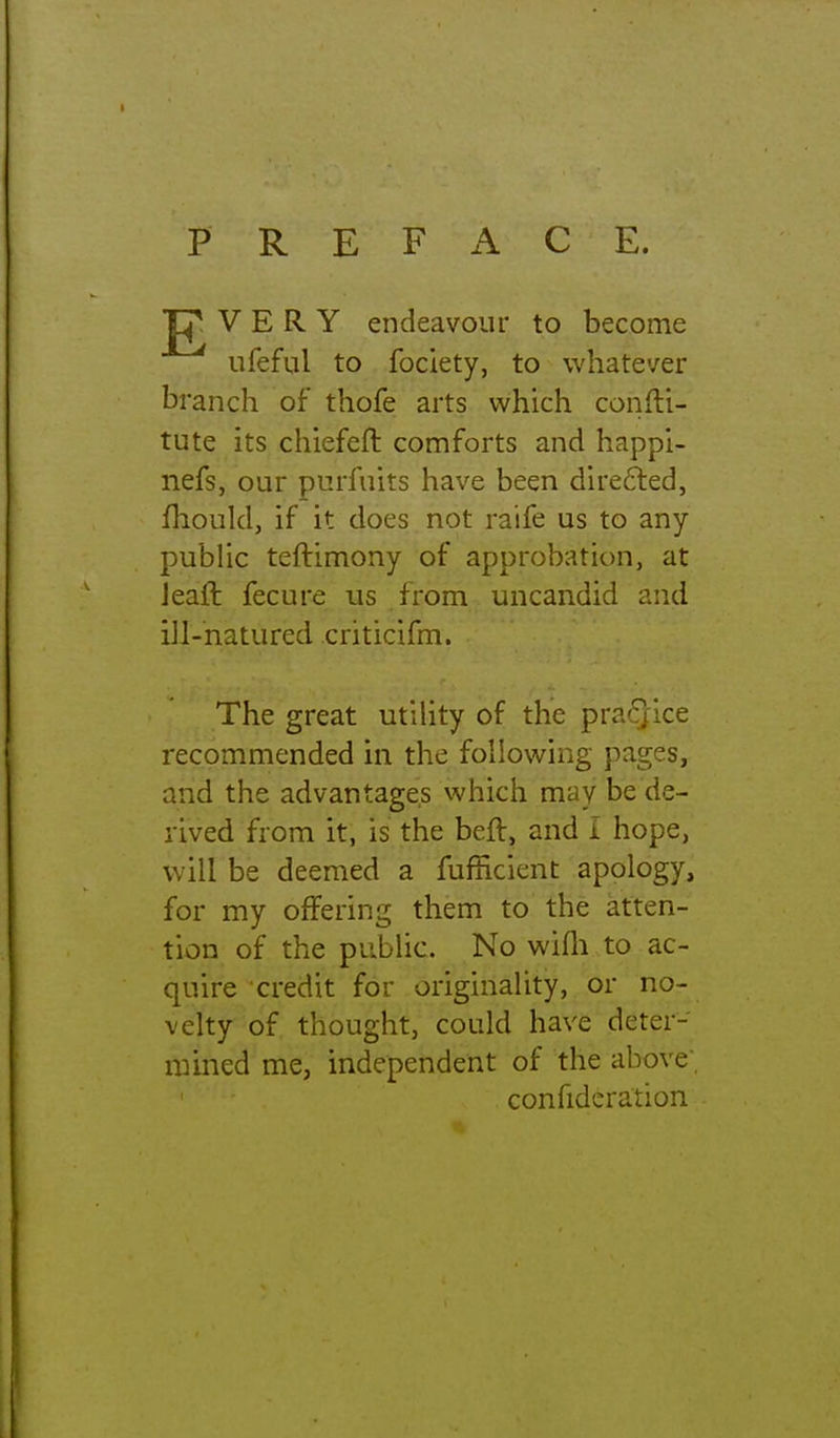 PREFACE. VERY endeavour to become ufeful to fociety, to whatever branch of thofe arts which confti- tute its chiefefl comforts and happl- nefs, our purfuits have been du'e6led, flioukl, if it does not raife us to any public teftimony of approbation, at Jeaft fecure us from uncandid and iU-natured criticifm. The great utility of the -pvaQicc recommended in the following pages, and the advantages which may be de- rived from it, is the beft, and i hope, will be deemed a fufficient apology, for my offering them to the atten- tion of the public. No wifli to ac- quire credit for originality, or no- velty of thought, could have deter- mined me, independent of the above; confideration