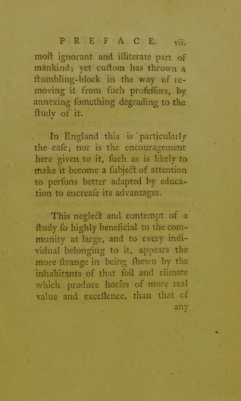 PREFACE. vH. moft ignorant and illiterate part of mankind; yet cuftom has thrown a ftambling-block in the way of re- moving it from fuch profefTors, by annexing fomething degrading to the ftudy of it. In England this is '^particularly the cafe: nor is the encouragement here given to it, fuch as is likely to make it become a fubjeft of attention to perfons better adapted by educa- tion to encreafe its advantages. This neglect and contempt of a ftudy fo highly beneficial to tlie com- munity at large, and to every indi- vidual belonging to it, appears the more flrange in being fhewn by the inhabitants of that foil and climate which produce horfes of more real value and excellence, than that of any