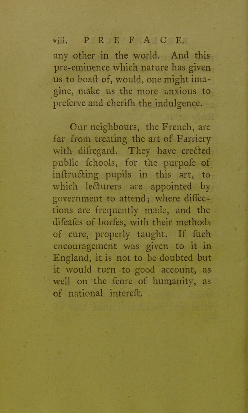 any other in the world. And this pre-eminence which nature has given us to boaft of, would, one might ima- gine, make us the more anxious to preferve and cherifli the indulgence. Our neighbours, the French, arc far from treating the art of Farriery with difregard. They have ere6ted public fchools, for the purpofe of inftru6ling pupils in this art, to which lecturers are appointed by government to attend j where diffec- tions are frequently made, and the difeafes of horfes, with their methods of cure, properly taught. If fuch encouragement was given to it in England, it is not to be doubted but it would turn to good account, as- well on the fcore of humanity, as of national interefl.