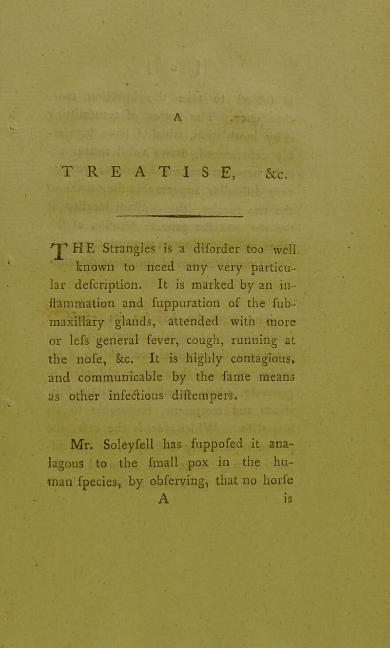 A TREATISE, &c. 'J^HE Strangles is a diforder too weil known to need any very particu- lar defcription. It is marked by an in- flammation and fuppuration of the fub- maxillary  glands, attended with more or lefs general fever, cough, running at the nofe, kc. It is highly contagious, and communicable by the fame means as other infecflious diftempers. Mr. Soleyfell has fuppofed it ana- lagous to the fmall pox in the hu- man fpecies, by obferving, that no horfe A is