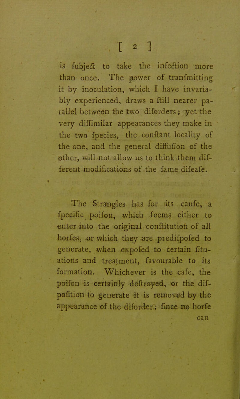 is fubjedl to take the infedion more than once. The power of tranfmitting it by inoculation, which I have invaria- bly experienced, draws a ftill nearer pa- rallel between the two diforders; yet the very diflimilar appearances they make in the two fpecies, the conftant locality of the one, and the general difFufion of the other, will not allow us to think them dif- ferent modifications of the fame difeafe. The Strangles has for its caufe, a fpecific poifon, which feems either to enter into the original conftitution of ail horfes, or which they are piedifpofed to generate, when expofed to certain fitu- ations and treatment, favourable to its formation. Whichever is the cafe, the poifon is certainly deflroyed, or the dif- pofition to generate it is removed by the appearahce of the diforder; Tmce no horfe can