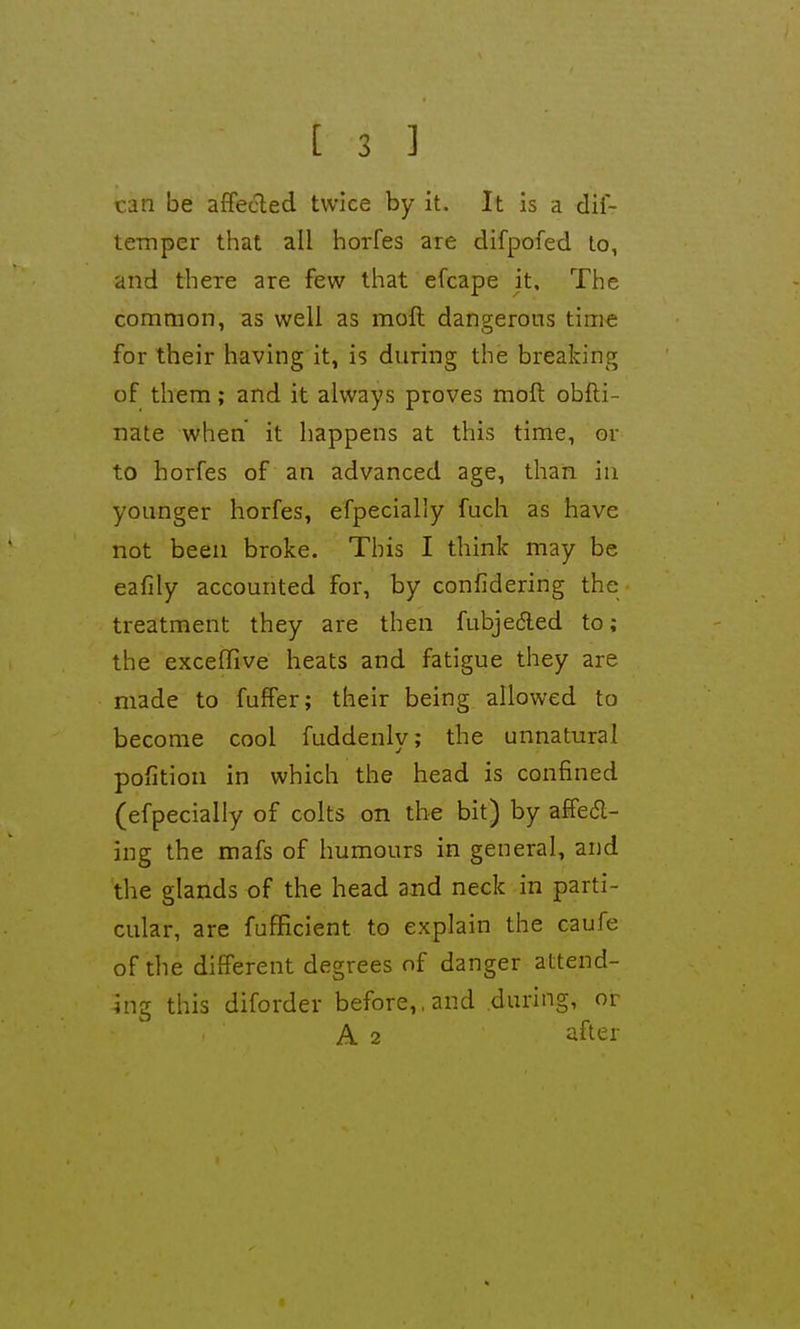 can be affecled twice by it. It is a dii- teinper that all hoiTes are difpofed lo, and there are few that efcape it. The common, as well as moft dangerous time for their having it, is during the breaking of them; and it always proves moft obfti- nate when it happens at this time, or to horfes of an advanced age, than in younger horfes, efpecially fuch as have not been broke. This I think may be eafily accounted for, by confidering the treatment they are then fubjedled to; the excelTive heats and fatigue they are made to fuffer; their being allowed to become cool fuddenly; the unnatural poiition in which the head is confined (efpecially of colts on the bit) by affedl- ing the mafs of humours in general, and the glands of the head and neck in parti- cular, are fufficient to explain the caufe of the different degrees of danger attend- ing this diforder before,, and during, or A 2 after