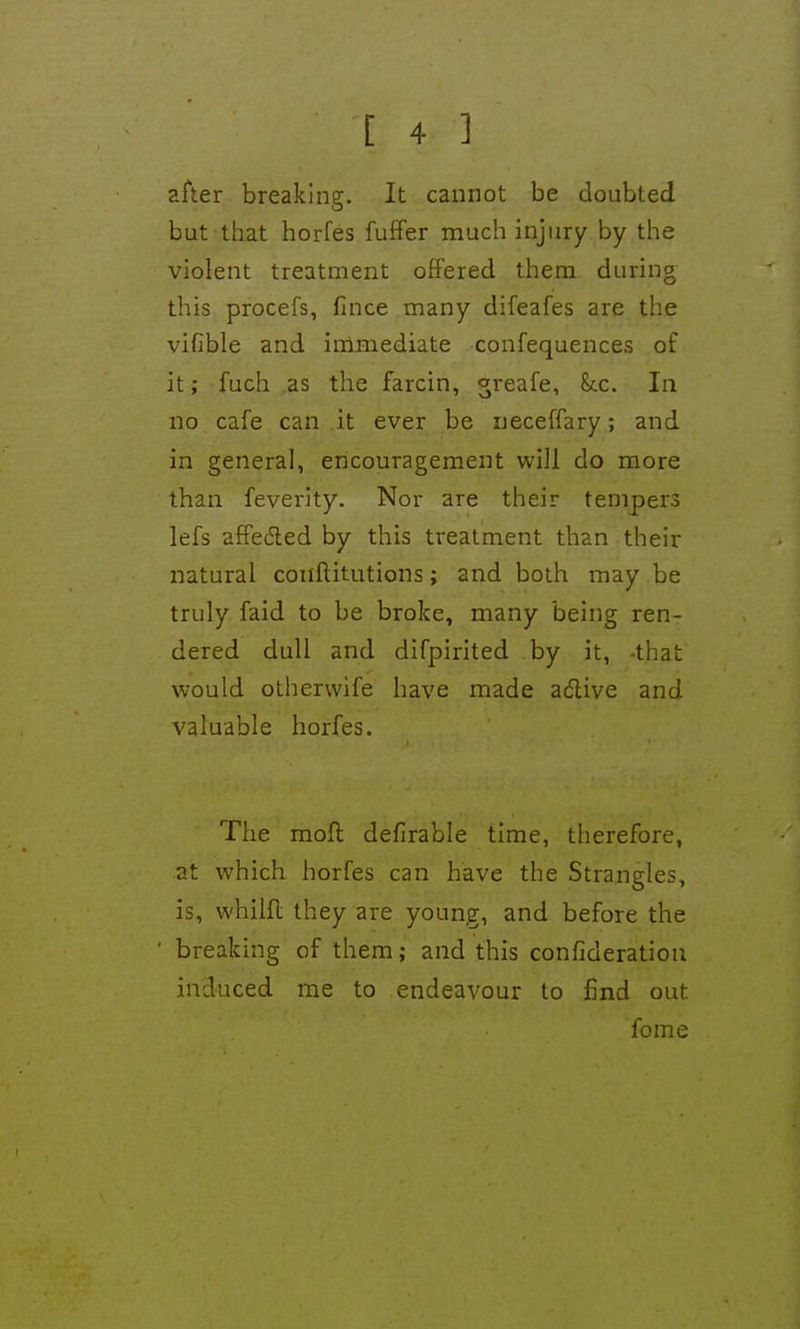 after breaking. It cannot be doubted but that horfes fuffer much injury by the violent treatment offered them during this procefs, fince many difeafes are the vifible and inimediate confequences of it; fuch as the farcin, ^reafe, Sec. In no cafe can it ever be ueceffary; and in general, encouragement will do more than feverity. Nor are their tempers lefs affedted by this treatment than their natural coiiftitutions; and both may be truly faid to be broke, many being ren- dered dull and difpirited by it, -that would otherwife have made adlive and valuable horfes. The mod defirable time, therefore, at which horfes can have the Strangles, is, whilfl they are young, and before the ' breaking of them; and this confideratiou induced me to endeavour to find out fome