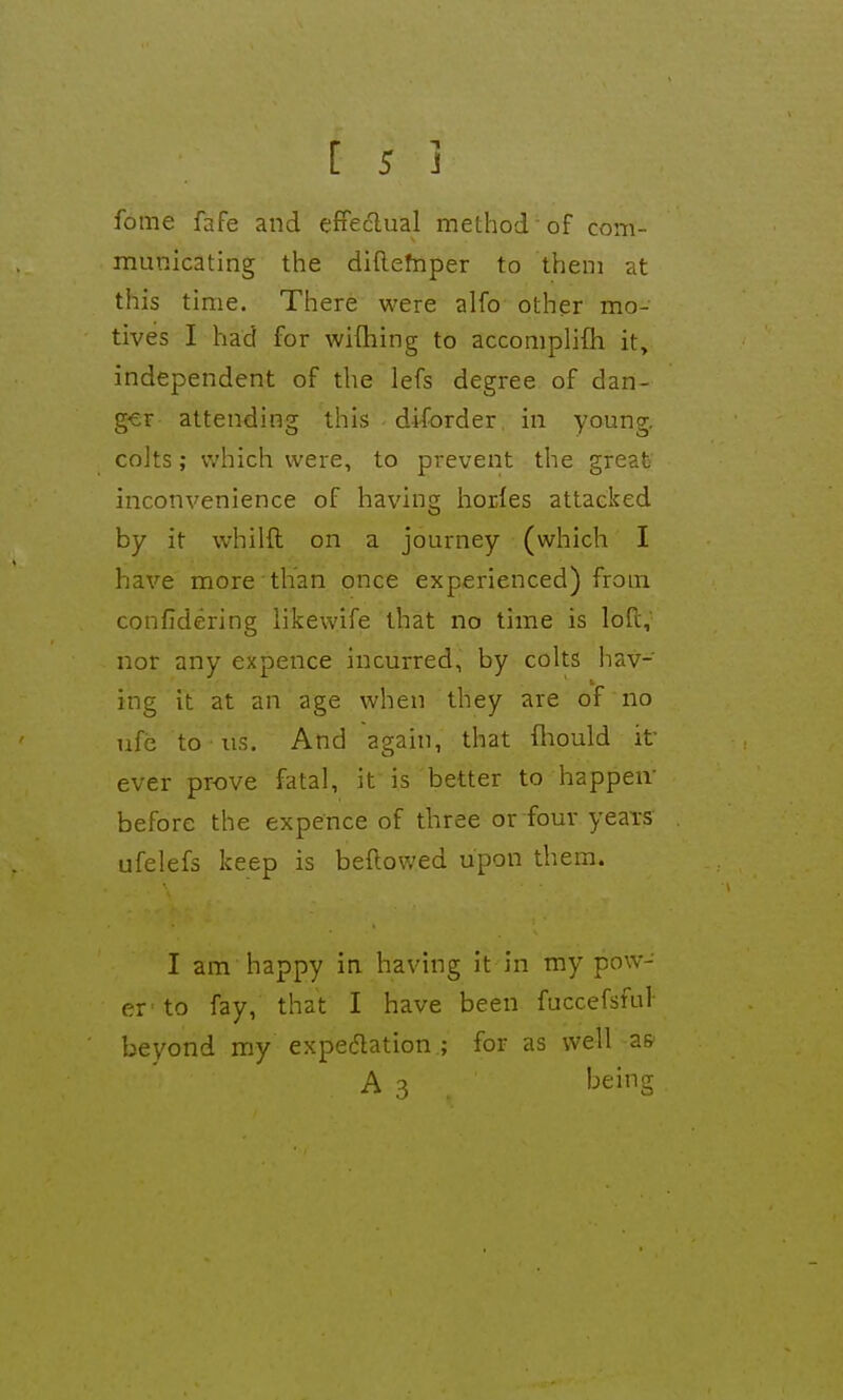 fome fafe and effeclual method ■ of com- municating the diftefnper to them at this time. There were alfo other mo- tives I had for wifhing to accomplifh it» independent of the lefs degree of dan- ger attending this diforder in young, coits; which were, to prevent the great inconvenience of having horles attacked by it whilft on a journey (which I have more than once experienced) from confidering likewife that no time is lofi;, nor any expence incurred, by colts hav- ing it at an age when they are of no ufe to us. And again, that fhould it ever prove fatal, it is better to happen- before the expence of three or four yeais ufelefs keep is beftowed upon them. I am happy in. having it in my pow- er' to fay, that I have been fuccefsful- beyond my expecJlation ; for as well a& A 3 being