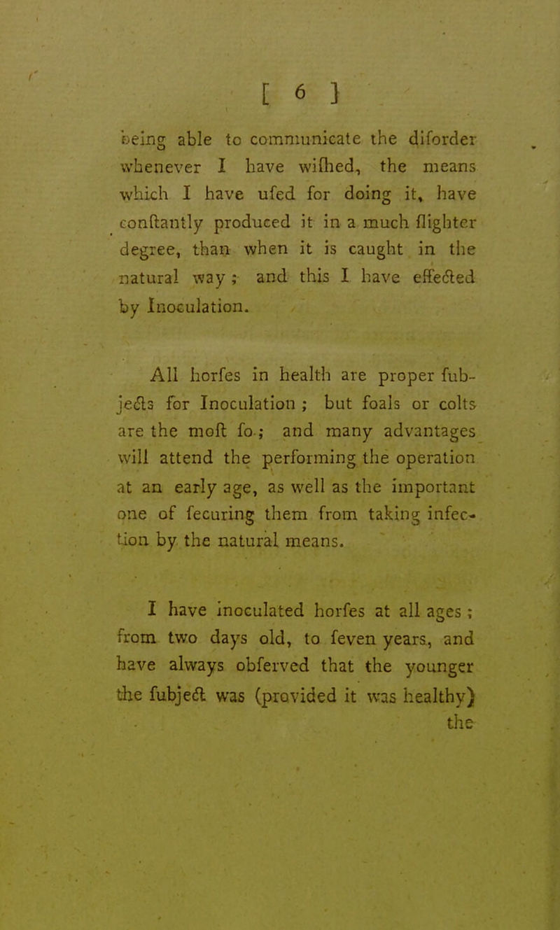 t [ 6 1 being able to communicate the diforder whenever I have wifhed, the means which I have ufed for doing it, liave conftantly produced it in a much flightcr degree, than when it is caught in the natural way; and this I have effedled by InoGulation. All horfes in health are proper fub- jeils for Inoculation ; but foals or colts are the moll fo ; and many advantages will attend the performing the operation at an early age, as well as the important one of fecuring them from taking infec- tion by the natural means. I have inoculated horfes at all ages ; from two days old, to feven years, and have always obferved that the younger the fubjed was (provided it was healthy) the