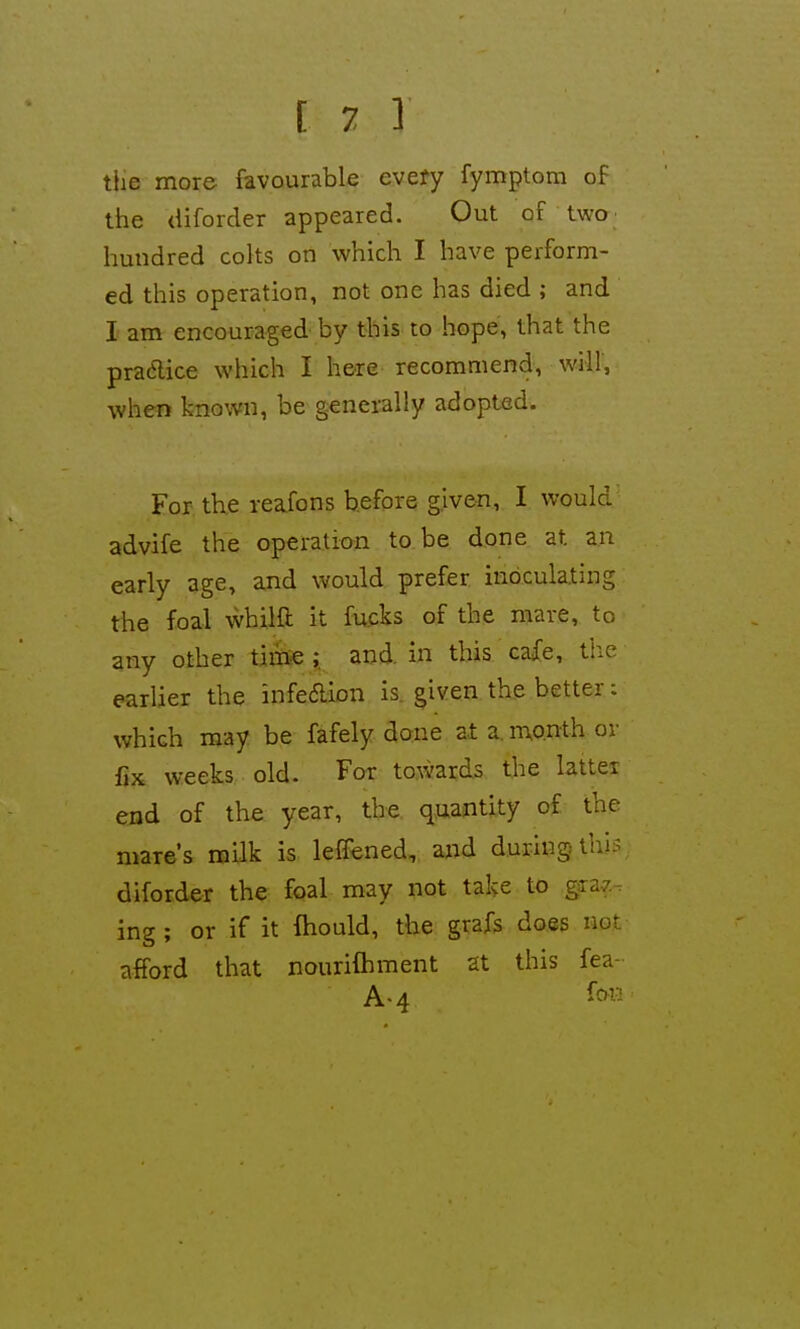 tiie more favourable every fymptom of the aiforder appeared. Out of two hundred colts on which I have perform- ed this operation, not one has died ; and I am encouraged by this to hope, that the pradice which I here recommend, will, when known, be generally adopted. For the reafons before given, I would advife the operation to be done at an early age, ajid would prefer inoculating the foal whilft it fu.cks of the mare, to any other time ;. and in this cafe, tiic earlier the infedion is. given the better; which may be fafely done at a. month ov fix weeks old- For towards the latter end of the year, the quantity of the mare's milk is leffened, and during this diforder the foal may not take to graz ing ; or if it fhould, the grafs does not afford that nourilhment at this fea- A-4 i'c^w