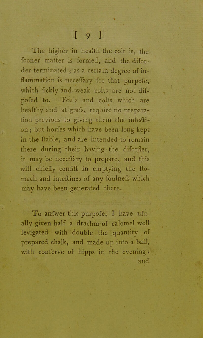 The higher in health the colt is, the fooner matter is formed, and the difor- der terminated ; as a certain degree of in- flammation is neceffary for that purpofe, which fickly and- weak colts are not dif- pofed to. Foals and colts which are healthy and at grafs, require no prepara- tion previous to giving them the infedli- on; but horfes which have been long kept in the flable, and are intended to remain there during their having the diforder, it may be neceffary to prepare, and this will chiefly confift in emptying the fto- mach and inteftines of any foulnefs which may have been generated there. To anfwer this purpofe, I have ufu- ally given half a drachm of calomel well levigated with double the quantity of prepared chalk, and made up into a ball, with conferve of hipps in the evening ; and