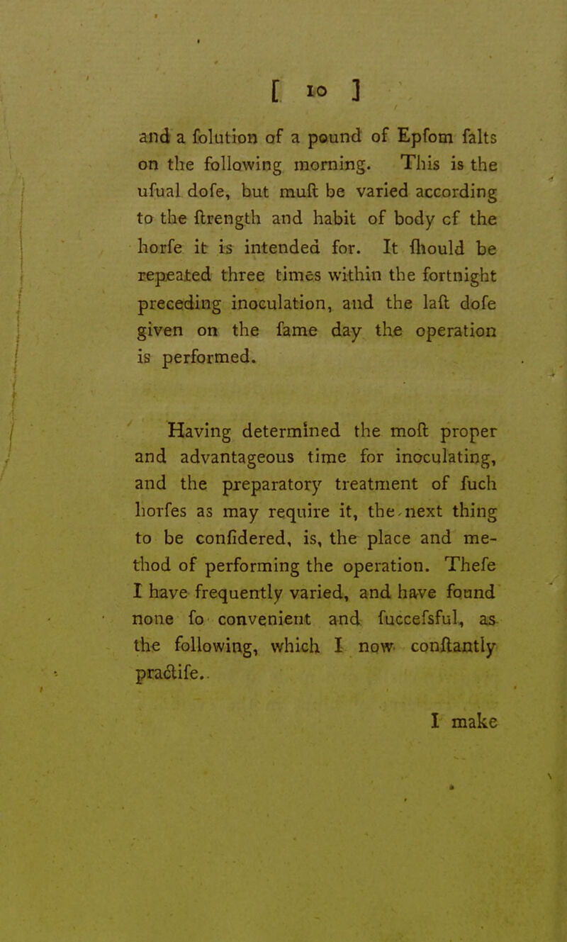 and a folution of a pound of Epfom falts on the following morning. This is the ufual dofe, but muft be varied according to the ftrength and habit of body of the horfe it is intended for. It fliould be repeated three times within the fortnight preceding inoculation, and the laft dofe given on the fame day the operation is performed. Having determined the moft proper and advantageous time for inoculating, and the preparatory treatment of fuch horfes as may require it, the-next thing to be confidered, is, the place and me- thod of performing the operation. Thefe I have frequently varied, and harve found none fo convenient and fuccefsful, as the following, which I now conftantly pra<5life.. I make