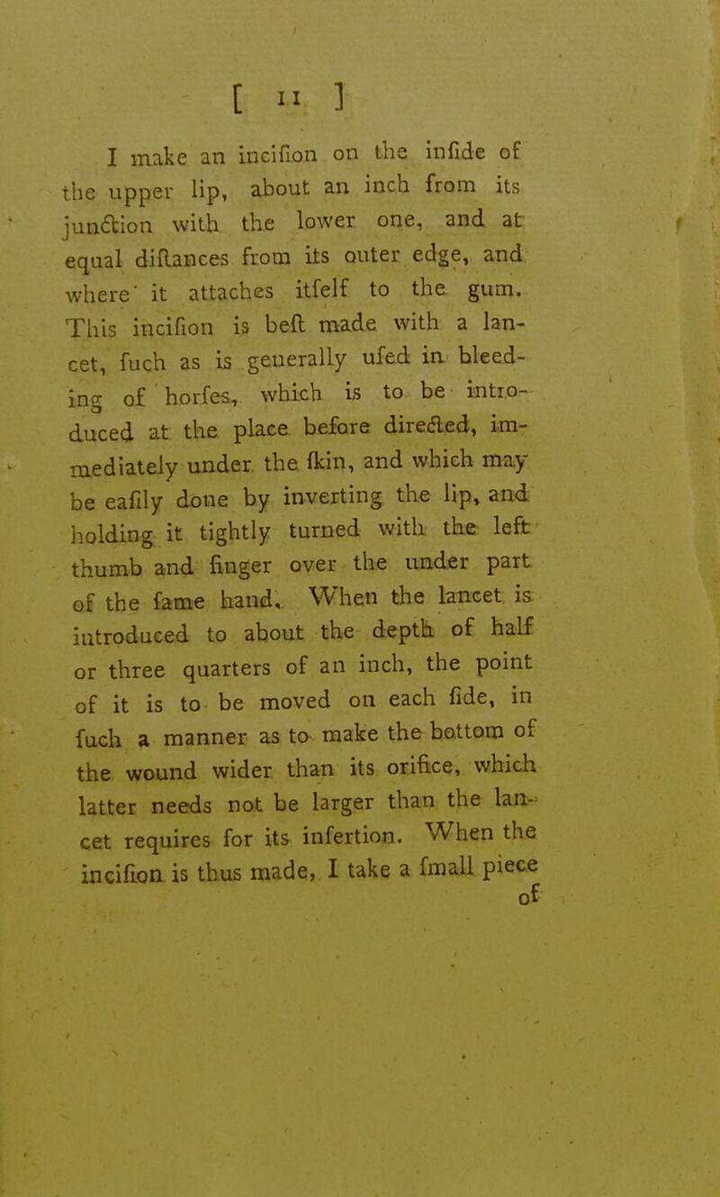 the upper lip, about an inch from its jun6tion with the lower one, and at equal diftances from its outer edge, and where' it attaches itfeif to the gum. This incifion is beft made with a lan- cet, fuch as is generally ufed in bleed- ing of ' horfes, which is to be intro- duced at the place before direded, im- mediately under the fkin, and which may be eafily done by inverting the lip» and holding it tightly turned with the left thumb and finger over the under part of the fame hand. When the lancet is introduced to about the depth of half or three quarters of an inch, the point of it is to be moved on each fide, in fuch a manner as to- make the bottom of the wound wider than its orifice, which latter needs not be larger than the lan- cet requires for its infertion. When the incifion is thus made, I take a fmall piece of