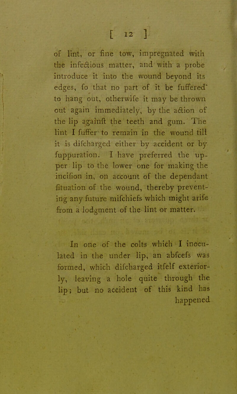 of lint, or fine tow, impregnated with the infedious matter, and with a probe introduce it into the wound beyond its edges, fo that no part of it be fuffered to hang out, otherwife it may be thrown out again immediately, by the adion of the lip againft the teeth and gum. The lint I fuffer' to remain in the wound till it is difcharged either by accident or by fuppuration. I have preferred the up- per lip to the lower one for making the incifion in, on account of the dependant fituation of the wound, thereby prevent- ing any future mifchiefs which might arife from a lodgment of the lint or matter. In one of the colts which I inocu- lated in the under lip, an abfcefs was formed, which difcharged itfelf exterior- ly, leaving a hole quite through the lip; but no accident of this kind has happened