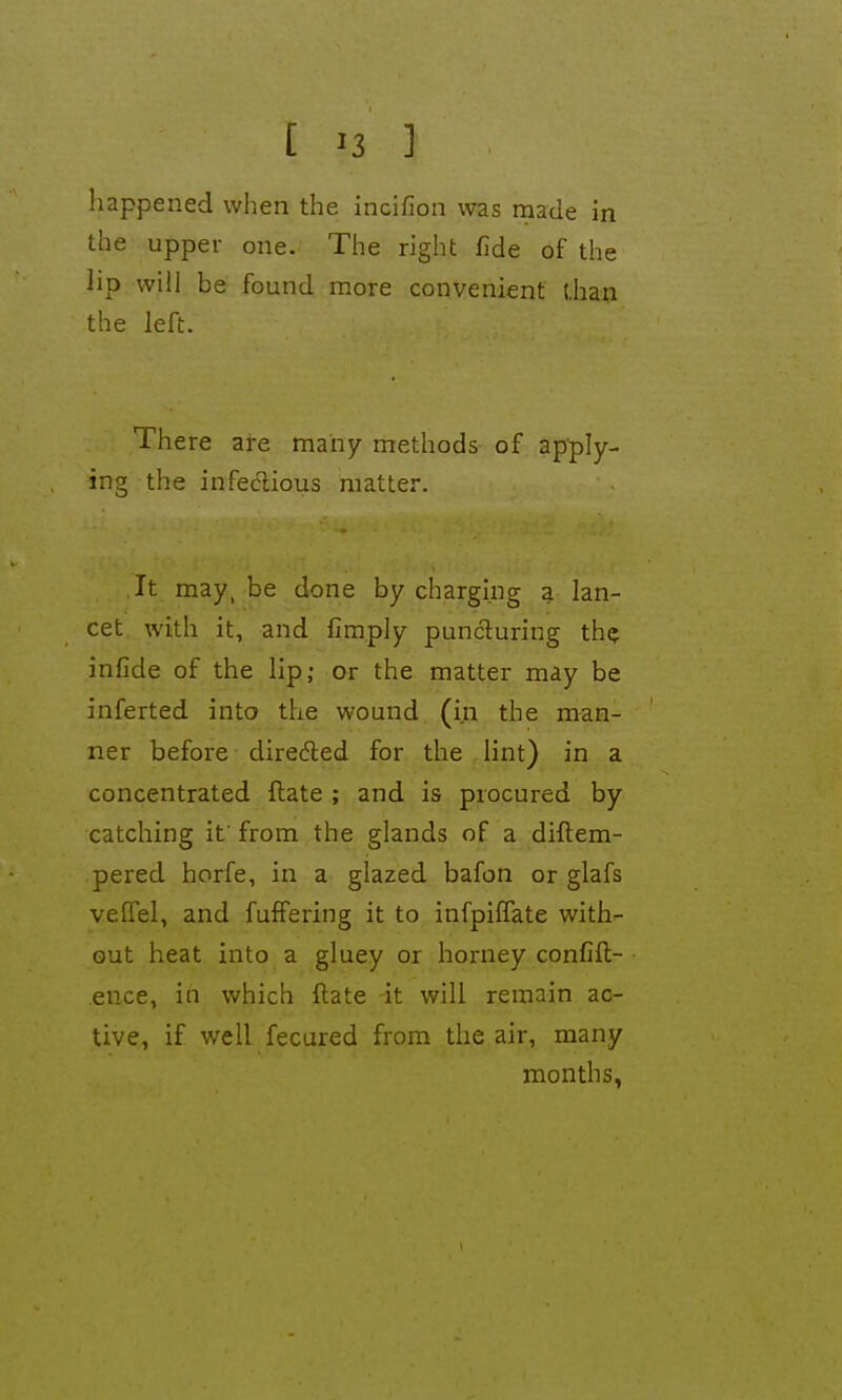 happened when the incifion was made in the upper one. The right fide of the lip will be found more convenient (.han the left. There are many methods of apply- ing the infedlious matter. It may, be done by charging a lan- cet with it, and fimply puncturing th? infide of the lip; or the matter may be inferted into the wound (in the man- ner before direded for the lint) in a concentrated ftate ; and is procured by catching it' from the glands of a diftem- pered horfe, in a glazed bafon or glafs veffel, and fuffering it to infpiflate with- out heat into a gluey or horney confift- ence, in which ftate -it will remain ac- tive, if v;ell fecured from .the air, many months,