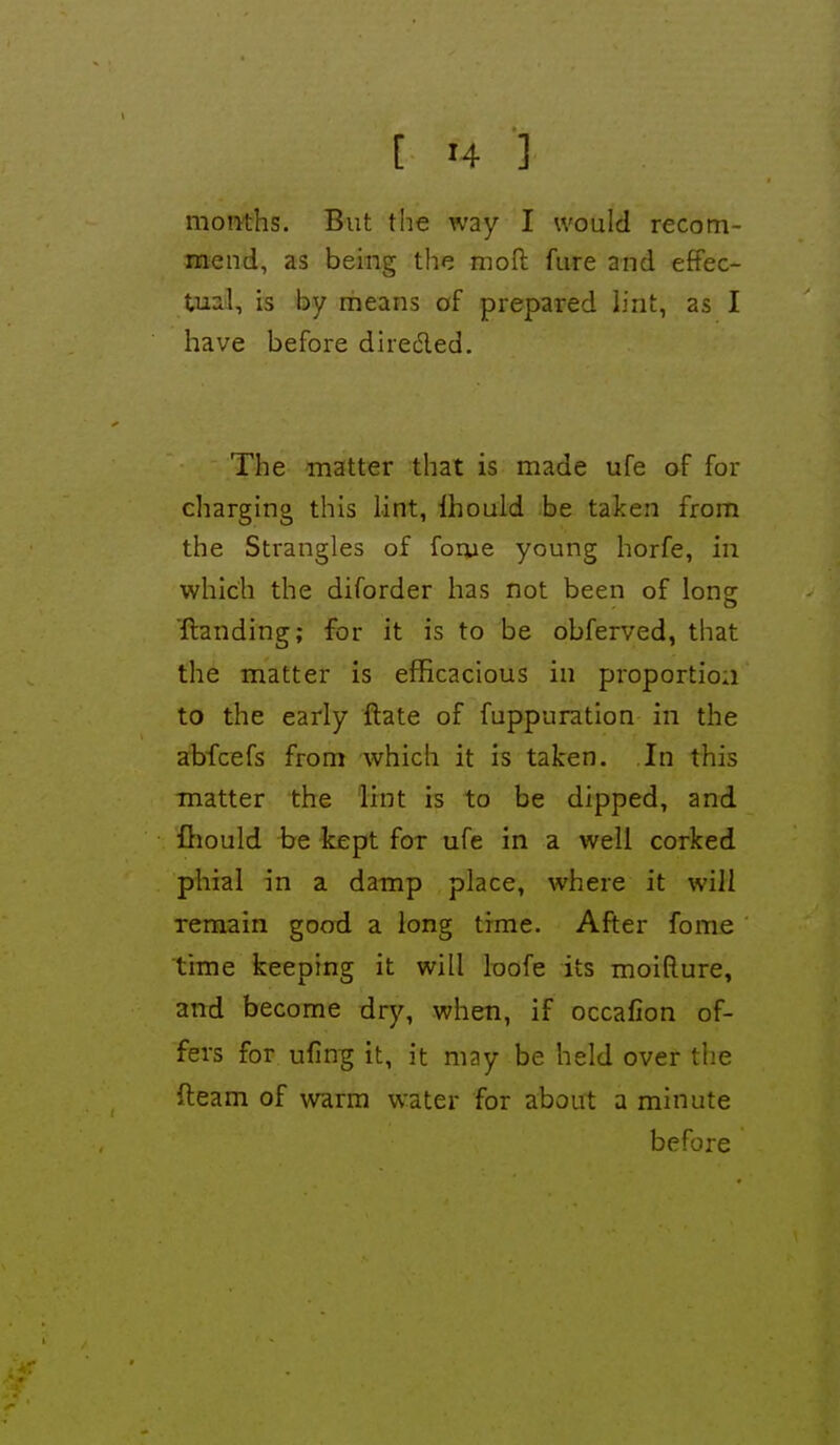 moiiths. But the way I would recom- mend, as being the moft fure and effec- tual, is by means of prepared lint, as I have before direded. The matter that is made ufe of for charging this lint, Ihould be taken from the Strangles of forue young horfe, in which the diforder has not been of Ions {landing; for it is to be obferved, that the matter is efficacious in proportion to the early ftate of fuppuration in the abfcefs from which it is taken. In this matter the lint is to be dipped, and fhould be kept for ufe in a well corked phial in a damp place, where it will remain good a long time. After fome time keeping it will loofe its moifture, and become dry, when, if occafion of- fers for ufin;g it, it may be held over the fteam of warm water for about a minute before
