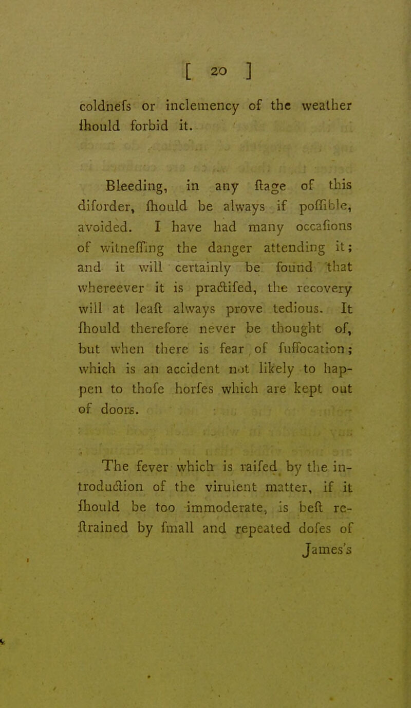 coldnefs or inclemency of the weather Ihould forbid it. Bleeding, in any ftage of this diforder^ fliould be always if poffible, avoided. I have had many occafions of witnefling the danger attending it; and it will certainly be found that whereever it is pra($lifed, the recovery will at leaft always prove tedious. It fliould therefore never be thought of, but when there is fear , of fufPocation; which is an accident not likely to hap- pen to thofe horfes which are kept out of door£. The fever which is raifed_ by the in- troduction of the virulent matter, if it fliould be too immoderate, . is beft re- trained by fmall and repeated dofes of James's