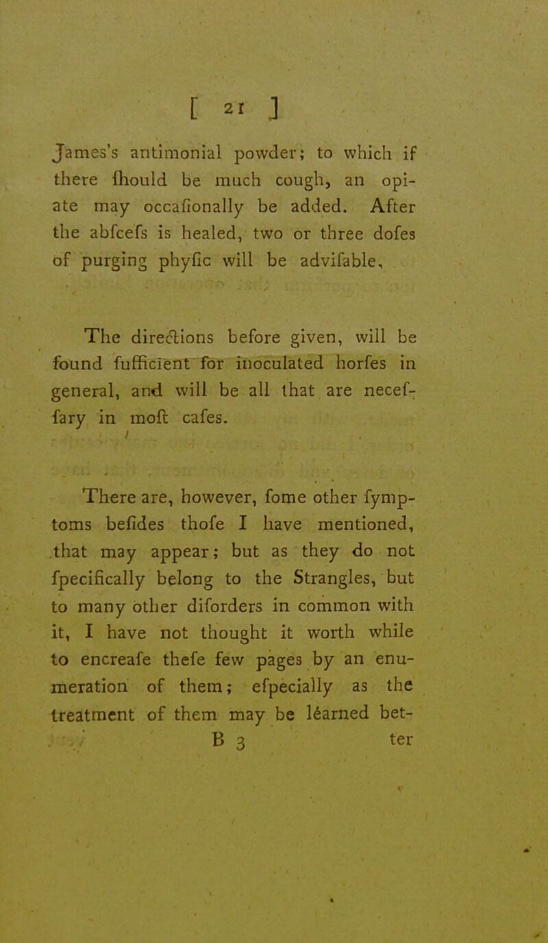 [ 2' ] James's antimonial powder; to which if there fhould be much cough, an opi- ate may occafionally be added. After the abfcefs is healed, two or three dofes of purging phyfic will be advifable. The diredions before given, will be found fufficient for inoculated horfes in general, and will be all that are necef- fary in moft cafes. There are, however, fome other fymp- toms befides thofe I have mentioned, that may appear; but as they do not fpecifically belong to the Strangles, but to many other diforders in common with it, I have not thought it worth while to encreafe thefe few pages by an enu- meration of them; efpecially as the treatment of them may be learned bet- B 3 ter