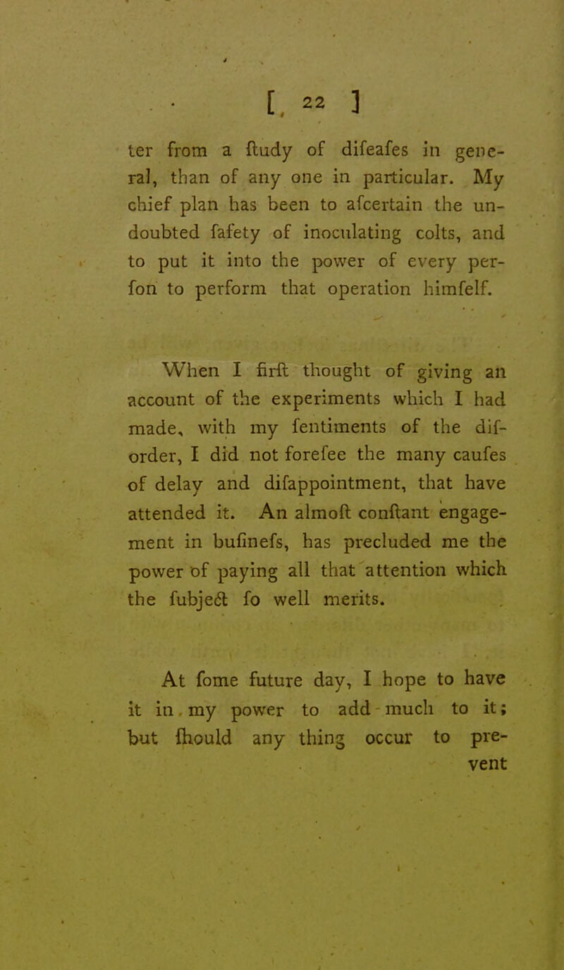 [.  ] ter from a ftudy of difeafes in gene- ral, than of any one in particular. My chief plan has been to afcertain the un- doubted fafety of inoculating colts, and to put it into the power of every per- fon to perform that operation himfelf. When I firft thought of giving an account of the experiments which I had made, with my fentiments of the dif- order, I did not forefee the many caufes of delay and difappointment, that have attended it. An almoft conftant engage- ment in bufinefs, has precluded me the power of paying all that attention which the fubjedl fo well merits. At fome future day, I hope to have it in. my power to add much to it; but ftiould any thing occur to pre- vent