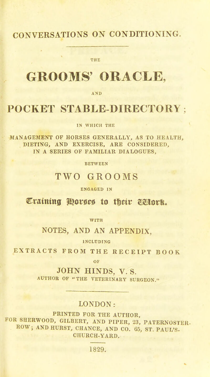 CONVERSATIONS ON CONDITIONING. THE GROOMS' ORACLE, AND POCKET STABLE-DIRECTORY: IN WHICH THE MANAGEMENT OF HORSES GENERALLY, AS TO HEALTH, DIETING, AND EXERCISE, ARE CONSIDERED, IN A SERIES OF FAMILIAR DIALOGUES, BETWEEN TWO GROOMS ENGAGED IN draining l^orse^ to tfteir ffiSlorft. WITH NOTES, AND AN APPENDIX, INCLUDING EXTRACTS FROM THE RECEIPT BOOK OF JOHN HINDS, V. S. AUTHOR OF THE VETERINARY SURGEON. LONDON: PRINTED FOR THE AUTHOR, FOR SHERWOOD, GILBERT, AND PIPER, 23, PATERNOSTER- ROW; AND HURST, CHANCE, AND CO. 65, ST. PAUL'S- CHURCH-YARD. 1829.