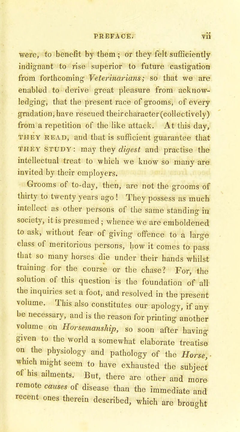 were, to benefit by them ; or tbey felt sufficiently indignant to rise superior to future castigation from forthcoming Veterinarians; so that we are enabled to derive great pleasure from acknow- ledging, that the present race of grooms, of every gradation, have rescued their character (collectively) from a repetition of the like attack. At this day, THEY READ, and that is sufficient guarantee that THEY STUDY: may they digest and practise the intellectual treat to which we know so many are invited by their employers. Grooms of to-day, then, are not the grooms of thirty to twenty years ago ! They possess as much intellect as other persons of the same standing- ia society, it is presumed; whence we are emboldened to ask, without fear of giving offence to a large class of meritorious persons, how it comes to pass that so many horses die under their hands whilst training for the course or the chase? For, the solution of this question is the foundation of all the inquiries set a foot, and resolved in the present volume. This also constitutes our apology, if any be necessary, and is the reason for printing another volume on Horsemanship, so soon after having given to the world a somewhat elaborate treatise on the physiology and pathology of the Horse ■ which might seem to have exhausted the subject of his ailments. But, there are other and more remote causes of disease than the immediate and recent ones therein described, which are brought