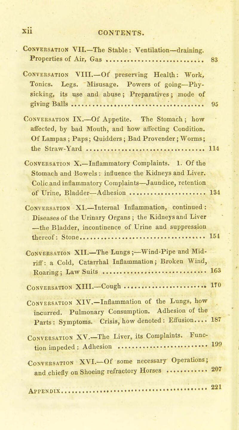 Conversation VII.—The Stable: Ventilation—draining. Properties of Air, Gas 83 Conversation VIII.—Of preserving Health: Work, Tonics. Legs. Misusage. Powers of going—Phy- sicking, its use and abuse; Preparatives; mode of giving Balls .° 93 Conversation IX.—Of Appetite. The Stomach; how affected, by bad Mouth, and how affecting Condition. Of Lampas; Paps; Quidders; Bad Provender; Worms; the Straw-Yard 114 Conversation X.—Inflammatory Complaints. 1. Of the Stomach and Bowels : influence the Kidneys and Liver. Colic and inflammatory Complaints—Jaundice, retention of Urine, Bladder—Adhesion 134 Conversation XI.—Internal Inflammation, continued : Diseases of the Urinary Organs ; the Kidneys and Liver —the Bladder, incontinence of Urine and suppression thereof: Stone 154 Conversation XII.—The Lungs;—Wind-Pipe and Mid- riff: a Cold, Catarrhal Inflammation; Broken Wind, Roaring; Law Suits 163 Conversation XIII.—Cough ITO Conversation XIV.—Inflammation of the Lungs, how incurred. Pulmonary Consumption. Adhesion of the Parts: Symptoms. Crisis, how denoted : Effusion.... 18 Conversation XV.—The Liver, its Complaints. Func- tion impeded : Adhesion Conversation XVI.—Of some necessary Operations; and chiefly on Shoeing refractory Horses 207 221 Appendix