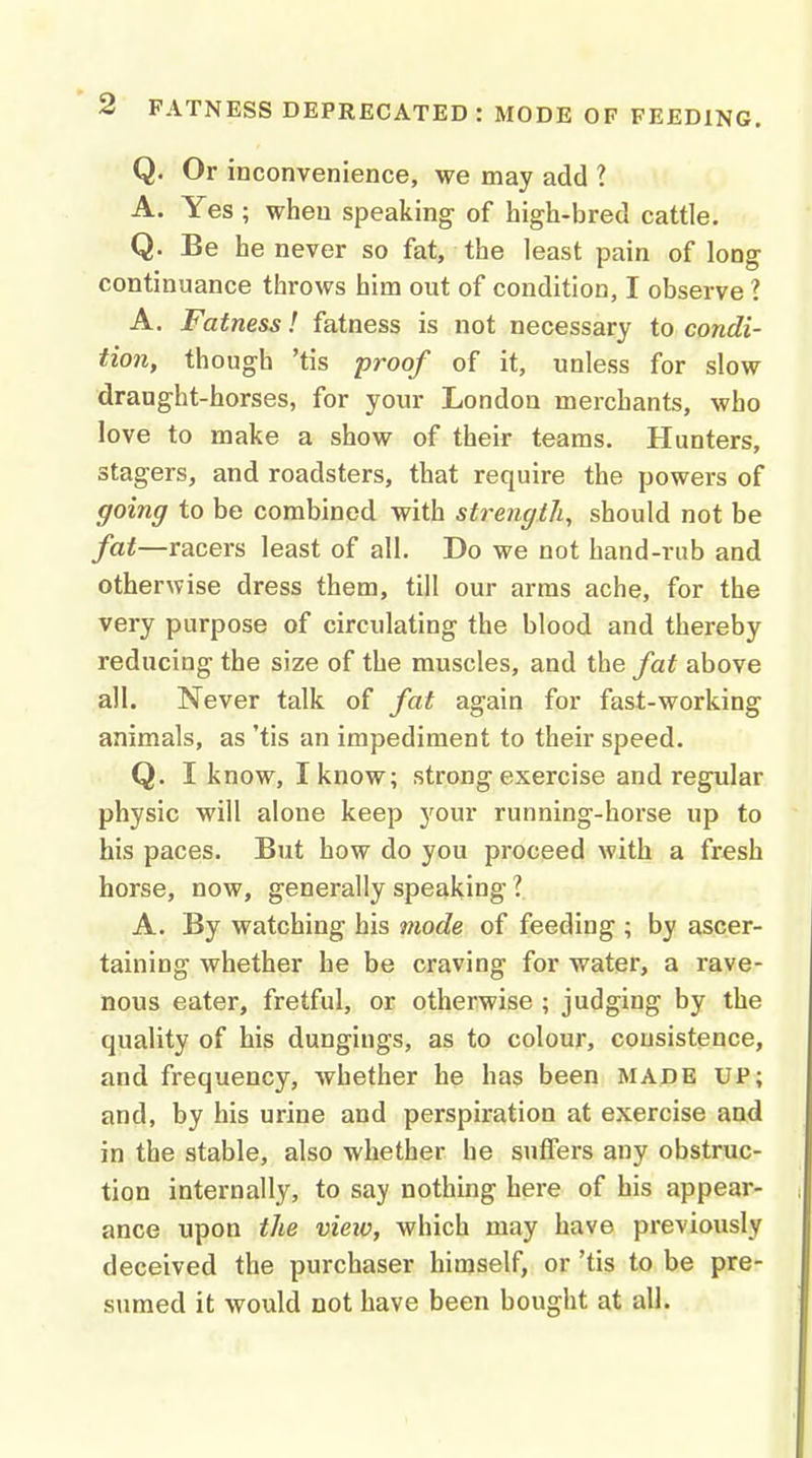 Q. Or inconvenience, we may add ? A. Yes ; when speaking of high-bred cattle. Q. Be he never so fat, the least pain of long continuance throws him out of condition, I observe ? A. Fatness! fatness is not necessary to condi- tion, though 'tis proof of it, unless for slow draught-horses, for your London merchants, who love to make a show of their teams. Hunters, stagers, and roadsters, that require the powers of going to be combined with strength, should not be fat—racers least of all. Do we not hand-riib and otherwise dress them, till our arms ache, for the very purpose of circulating the blood and thereby reducing the size of the muscles, and the fat above all. Never talk of fat again for fast-working animals, as 'tis an impediment to their speed. Q. I know, I know; strong exercise and regular physic will alone keep your running-horse up to his paces. But how do you proceed with a fresh horse, now, generally speaking ?. A. By watching his mode of feeding ; by ascer- taining whether he be craving for water, a rave- nous eater, fretful, or otherwise ; judging by the quality of his dungings, as to colour, consistence, and frequency, whether he has been MADE UP; and, by his urine and perspiration at exercise and in the stable, also whether he suffers any obstruc- tion internally, to say nothing here of his appear- ance upon the view, which may have previously deceived the purchaser himself, or 'tis to be pre- sumed it would not have been bought at all.