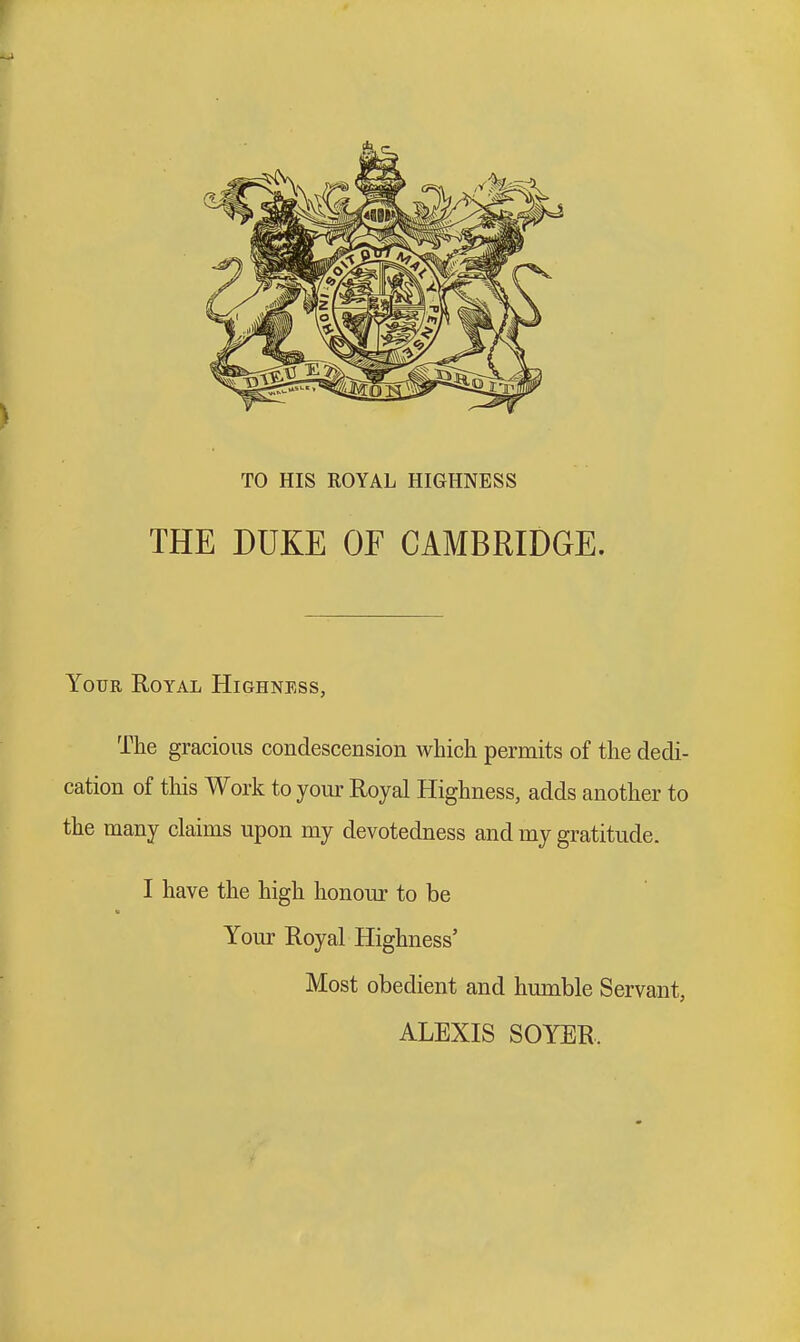 TO HIS ROYAL HIGHNESS THE DUKE OE CAMBRIDGE. Your Royal Highness, The gracious condescension which permits of the dedi- cation of this Work to your Royal Highness, adds another to the many claims upon my devotedness and my gratitude. I have the high honour to be Your Royal Highness' Most obedient and humble Servant, ALEXIS SOYER.