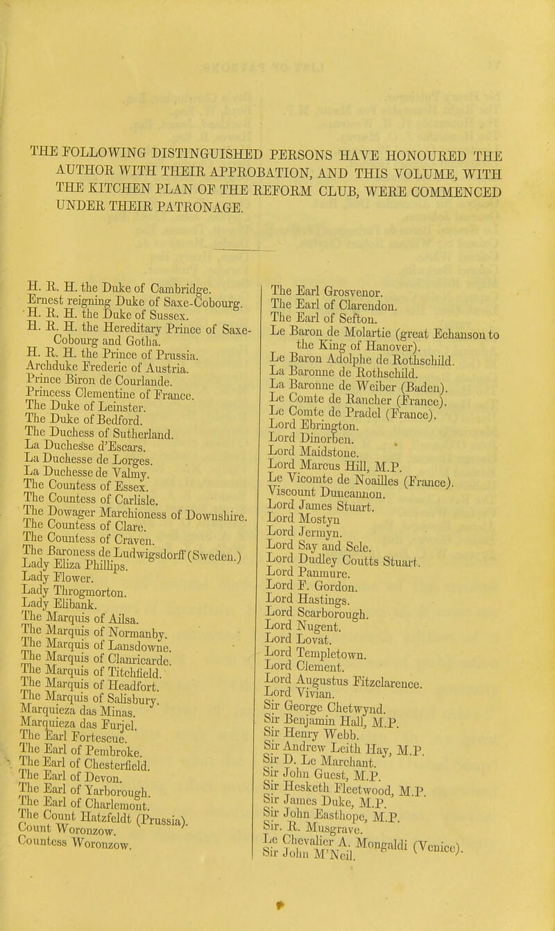THE FOLLOWING DISTINGUISHED PERSONS HAVE HONOUEED THE AUTHOR WITH THEIR APPROBATION, AND THIS VOLUME, WITH THE KITCHEN PLAN OE THE REFORM CLUB, WERE COMMENCED UNDER THEIR PATRONAGE. H. R. H. the Duke of Cambridge. Ernest reigning Duke of Saxe-Coboui-g. H. R. H. the Duke of Sussex. H. R. H. the Hereditary Prince of Saxe- Coboui-g and Gotha. H. R. H. the Prince of Prussia. Archduke Frederic of Austria. Prince Bu-on de Couilande. Princess Clementine of France. The Duke of Leuister. The Duke of Bedford. The Duchess of Sutherland. La Duchesse d'Escars. La Duchesse de Lorges. La Duchesse de Valmy. The Countess of Essex. The Countess of Carlisle. The Dowager Marchioness of Dowushii-e. Ihe Countess of Clare. The Countess of Craven. The Baroness de Ludwigsdorff (Sweden.) Lady Ehza Phillips. Lady Flower. Lady Throgmorton. Lady Elibank. The Marquis of Ailsa. The Mai-quis of Normanby. The Marquis of Lausdowne The Marquis of Clam-icai-de. ihe Marquis of Titchfield Marquis of Headfort. ihe Marquis of Salisbury. Marquieza das Minas. Marquieza das Furjel The Earl Forteseue The Earl of Pembroke. The Eai-1 of Chesterfield. The Earl of Devon. The Earl of Yarborough The Earl of Charlcmont. rhe Count Hatzfeldt (Prussia). Count Woronzow. Countess Woronzow. The Earl Grosvenor. The Earl of Clarendon. The Eai-1 of Sefton. Le Bai-on de Molartie (great Echausonto the King of Hanover). Le Baron Adolplie de Rothschild. La Baronne de Rothschild. La Baronne de Weiber (Baden). Le Comte de Rancher (France). Le Comte de Pradel (France). Lord Ebrington. Lord Dinorben. Lord Maidstone. Lord Marcus Hill, M.P. Le Vicomte de Noailles (France). Viscoiuit Duucaunon. Lord James Stuart. Lord Mostyu Lord Jermyn. Lord Say and Sele. Lord Dudley Coutts Stuai-t. Lord Panmure. Lord F. Gordon. Lord Hastings. Lord Scarborough. Lord Nugent. Lord Lovat. Lord Templetown. Lord Clement. Lord Augustus Fitzclarence. Lord Vivian. Su- George Chetwynd. Sir Benjamin Hall, M.P Sir Henry Webb. Su- Andrew Leith Hay, M P Sir D. Lc Marchant. Sir John Guest, M.P. Sir Hesketh Fleetwood, M P bir James Duke, M.P. Sii- John Easthopc, M P Sir. R. Musgrave. iSSSt^].^™«^'''^(v--).