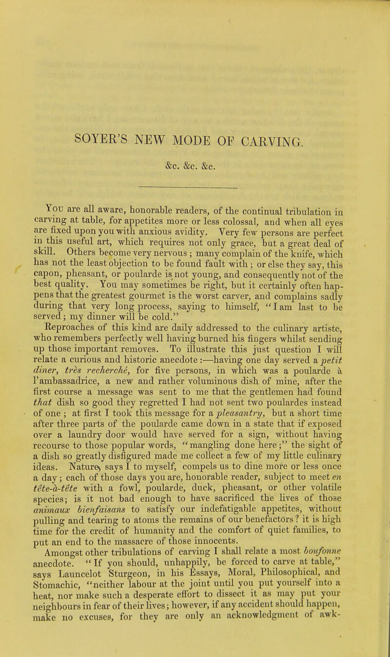 SOYER'S NEW MODE OF CARVING. &c. &c. &c. You are all aware, honorable readers, of the continual tribulation in carving at table, for appetites more or less colossal, and when all eyes are fixed upon you with anxious avidity. Very few persons are perfect in this useful art, which requires not only grace, but a great deal of skill. Others become very nervous ; many complain of the knife, which has not the least objection to be found fault with; or else they say, this capon, pheasant, or poularde is not young, and consequently not of the best quality. You may sometimes be right, but it certainly often hap- pens that the greatest gourmet is the worst carver, and complains sadly during that very long process, saying to liimself,  I am last to be served; my dinner will be cold. Reproaches of this kind are daily addressed to the culinary artiste, who remembers perfectly well having burned his fingers whilst sending up those important removes. To illustrate this just question I will relate a curious and historic anecdote:—having one day served a petit diner, tres recherche, for five persons, in which was a poularde a I'ambassadrice, a new and rather voluminous dish of mine, after the first course a message was sent to me that the gentlemen had found that dish so good they regretted I had not sent two poulardes instead of one ; at first I took this message for a. pleasantry, but a short time after three parts of the poularde came down in a state that if exposed over a laundry door would have served for a sign, without having recourse to those popular words, mangling done here; the sight of a dish so greatly disfigured made me collect a few of my little culinary ideas. Nature^ says I to myself, compels us to dine more or less once a day; each of those days you are, honorable reader, subject to meet en tite-h-tUe with a fowl, poularde, duck, pheasant, or other volatile species; is it not bad enough to have sacrificed the lives of those animaux bienfaisans to satisfy our indefatigable appetites, without pulling and tearing to atoms the remains of our benefactors 1 it is high time for the credit of humanity and the comfort of quiet families, to put an end to the massacre of those innocents. Amongst other tribulations of carving I shall relate a most houfonne anecdote.  If you should, unhappily, be forced to carve at table, says Launcelot Sturgeon, in his Essays, Moral, Philosophical, and Stomachic, neither labour at the joint until you put yourself into a heat, nor make such a desperate effort to dissect it as may put your neighbours in fear of their lives; however, if any accident shoidd happen, make no excuses, for they are only an acknowledgment of awk-