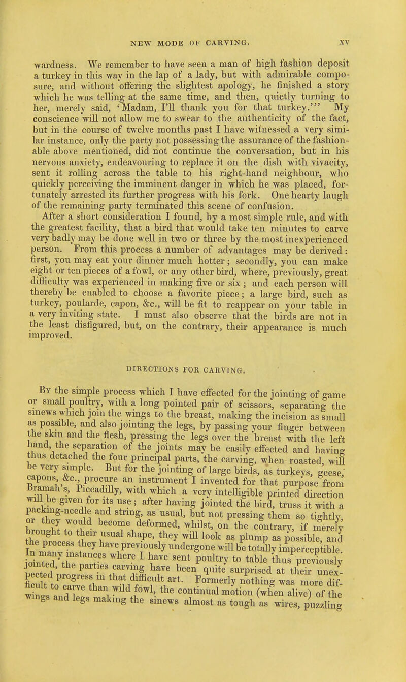 wai-dness. We reinember to have seen a man of high fashion deposit a turkey in this way in the lap of a lady, but with admirable compo- sure, and without offering the slightest apology, he finished a story which he was telling at the same time, and then, quietly turning to her, merely said, 'Madam, I'll thank you for that turkey.' My conscience will not allow me to swear to the authenticity of the fact, but in the course of twelve months past I have witnessed a very simi- lar instance, only the party not possessing the assurance of the fashion- able above mentioned, did not continue the conversation, but in his nervous anxiety, endeavouring to replace it on the dish with vivacity, sent it roUing across the table to his right-hand neighbour, who quickly perceiving the imminent danger in which he was placed, for- tunately arrested its further progress with his fork. One hearty laugh of the remaining party terminated this scene of confusion. After a short consideration I found, by a most simple rule, and with the greatest facility, that a bird that would take ten minutes to carve very badly may be done well in two or three by the most inexperienced person. From this process a number of advantages may be derived : first, you may eat your dinner much hotter ; secondly, you can make eight or ten pieces of a fowl, or any other bird, where, previously, great difficulty was experienced in making five or six ; and each person will thereby be enabled to choose a favorite piece; a large bird, such as turkey, poularde, capon, &c., will be fit to reappear on your table in a very inviting state. I must dso observe that the birds are not in the least disfigured, but, on the contrary, their appearance is much improved. BIKECTIONS FOR CARVING. By the smiple process which I have efiected for the jointing of game or small poultry, with a long pointed pair of scissors, separating the smews which jom the wings to the breast, making the incision as small as possible, and also jointing the legs, by passing your finger between the skm and the flesh, pressing the legs over the breast with the left hand, the separation of the joints may be easily effected and having thus detached the four principal parts, the carving, when roasted, wUl be very simple. But for the jointing of large birds, as turkeys, geese, ^ZTl^ V'^'^'^u ^°.l^«t™«^ent I invented for that purpose from Bramah s, Piccaddly, with which a very intelhgible printed direction ^ito.^''^! ' j^i^^^-i bird, truss it with a packing-needle and string, as usual, but not pressing them so tightlv or they would become deformed, whUst, on the contrary, if merelv the process they have previously undergone will be totdly imperceptible oinTe'd tr'^r ^-^ ^ ''''' P°^^^y to table Lus^reSusly P*'*-b^^° q^ite surprised at their unex- pec ed progress in that difficult art. Formeriy nothine was more dff ficult to carve than wild fowl, the continual motion (when a iv^ of Jit wmgs and legs making the sinews almost as tough as wires, puzzl ng