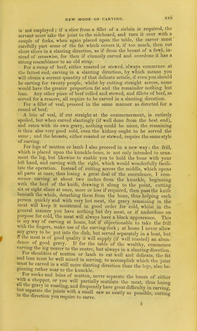 XVU is not employed ; if a slice' from a fillet of a sirloin is required, the servant must take the joint to the sideboard, and turn it over with a couple of forks, when again placed upon the table, the carver must carefully part some of the fat which covers it, if too much, then cut short slices in a slanting direction, as if from the breast of a fowl, in- stead of crosswise, for then if clumsily carved and overdone it has a strong resemblance to an old strap. For a rump of beef, either roasted or stewed, always commence at the fattest end, carving in a slanting direction, by which means you will obtain a correct quantity of that delicate article, if even you should be carving for twenty people, whilst by cutting straight across, some would have the greater proportion fat and the remainder nothing but lean. Any other piece of beef rolled and stewed, and fillets of beef, as served for a remove, all require to be carved in a slanting direction. For a fillet of veal, proceed in the same manner as directed for a round of beef. A loin of veal, if cut straight at the commencement, is entirely spoiled, but when carved slantingly (if well done from the best end), and eaten with its own gravy, nothing could be nicer, the remaining is then also very good cold, even the kidney ought to be served the same ; and the breasts, either roasted or stewed, require the same style of carving. For legs of mutton or lamb I also proceed in a new way: the frill, which is placed upon the knuckle-bone, is not only intended to orna- ment the leg, but Ukewise to enable you to hold the bone with your left hand, and carving with the right, which would wonderfully facili- tate the operation. Instead of cutting across the middle, which opens all parts at once, thus losing a great deal of the succulence, I com- mence carving at about two inches from the knuckle, beginning with the heel of the knife, drawing it along to the point, cutting six or eight slices at once, more or less if required, then pass the knife beneath the whole, detaching them from the bone, thus helping each person quickly and with very hot meat, the gravy remaining in the meat will keep it moistened in good order for cold, whilst in the general manner you have nothing but dry meat, or if underdone on purpose for cold, the meat will always have a black appearance. This is my way of carving at home, but if objectionable to take the frill with the fingers, make use of the carving-fork ; at home I never allow any gravy to be put into the dish, but served separately in a boat, but It the meat is of good quaUty it will supply (if well roasted) an abun- dance of good gravy. If for the table of the wealthy, commence carving the leg nearer to the centre, but always in a slanting direction. l^or shoulders of mutton or lamb to eat w^ell and deHcate, the fat and lean must be weU mixed in serving, to accomphsh which the joint must be carved in a still more slanting direction than the legs, also be- ginning rather near to the knuckle. For necks and loins of mutton, never separate the bones of either with a chopper, or you wiU partially mutilate the meat, thus losing a the gravy in roasting, and frequently have great difficulty in carving, in tS !• ' ^^^^ ^ '^^^ ^« possible, cutting m the direction you require to carve. j f > 5