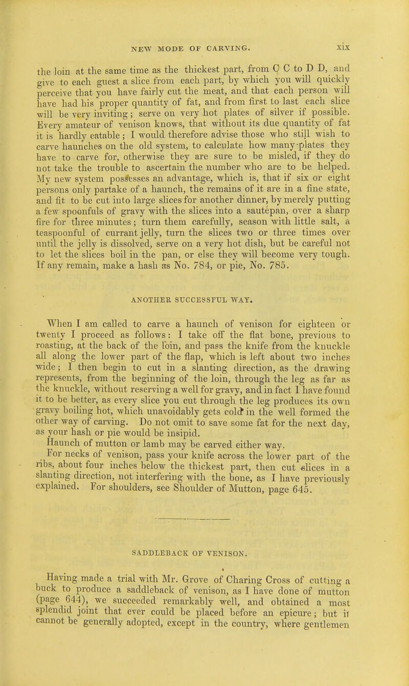 the loin at the same time as the thickest part, from C C to D D, and give to each guest a slice from each part, by which you will quickly perceive that you have fairly cut the meat, and that each person will have had his proper quantity of fat, and from first to last each shce will be very inviting; serve on very hot plates of silver if possible. Every amateur of venison knows, that without its due quantity of fat it is hardly eatable ; I would therefore advise those who still wish to carve haunches on the old system, to calculate how many -plates they have to carve for, otherwise they are sure to be misled, if they do not take the trouble to ascertain the number who are to be helped. My new system possesses an advantage, which is, that if six or eight persons only partake of a haunch, the remains of it are in a fine state, and fit to be cut into large slices for another dinner, by merely putting a few spoonfuls of gravy with the slices into a sautepan, over a sharp fire for three minutes; turn them carefully, season with little salt, a teaspoonful of currant jelly, turn the slices two or three times over until the jeUy is dissolved, serve on a very hot dish, but be careful not to let the slices boil in the pan, or else they will become very tough. If any remain, make a hash as No. 784, or pie. No. 785. AKOTHEK SUCCESSFUL WAY. When I am called to carve a haunch of venison for eighteen or twenty I proceed as follows: I take off the fiat bone, previous to roasting, at the back of the loin, and pass the knife from the knuckle all along the lower part of the flap, which is left about two inches wide; I then begin to cut in a slanting direction, as the drawing represents, from the beginning of the loin, through the leg as far as the knuckle, without reserving a well for gravy, and in fact 1 have found it to be better, as every slice you cut through the leg produces its own gravy boiling hot, which unavoidably gets colcJ in the well formed the other way of carving. Do not omit to save some fat for the next day, as your hash or pie would be insipid. Haunch of mutton or lamb may be carved either way. For necks of venison, pass your knife across the lower part of the ribs, about four inches below the thickest part, then cut elices in a slanting direction, not interfering with the bone, as I have previously explained. For shoulders, see Shoulder of Mutton, page 645. SADDLEBACK OF VENISON. I Having made a trial with Mr. Grove of Charing Cross of cutting a buck to produce a saddleback of venison, as I have done of mutton (page 644), we succeeded remarkably well, and obtained a most splendid joint that ever could be placed before an epicure; but it cannot be generally adopted, except in the country, where gentlemen