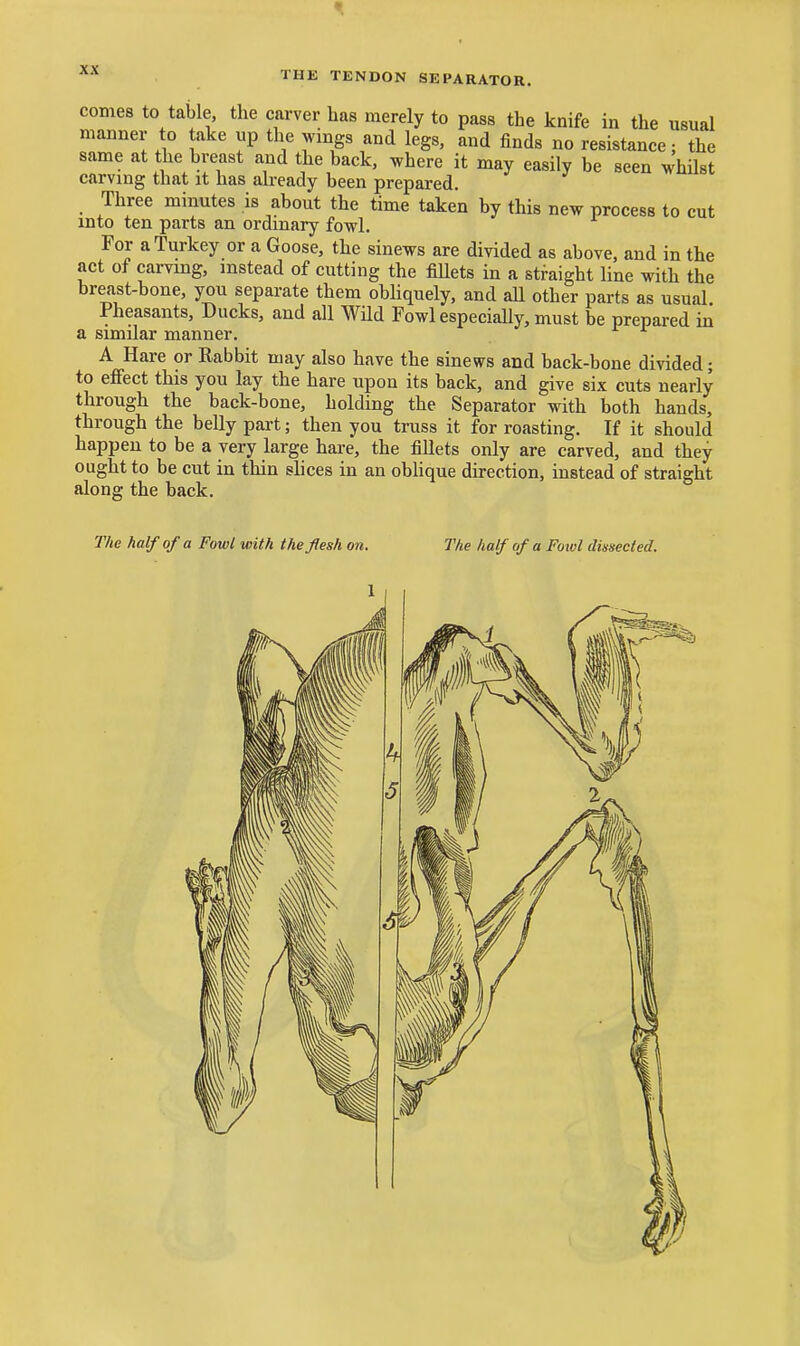 comes to table, the carver lias merely to pass the knife in the usual manner to take up the wings and legs, and finds no resistance; the same at the breast and the back, ^.here it may easily be seen whilst carving that it has already been prepared. Three minutes is about the time taken by this new process to cut into ten parts an ordinary fowl. For a Turkey or a Goose, the sinews are divided as above, and in the act of carvmg, instead of cutting the fiUets in a straight line with the breast-bone, you separate them obUquely, and aU other parts as usual Pheasants, Ducks, and all Wild Fowl especially, must be prepared in a similar manner. A Hare or Rabbit may also have the sinews and back-bone divided; to effect this you lay the hare upon its back, and give six cuts nearly through the back-bone, holding the Separator with both hands, through the belly part; then you truss it for roasting. If it should happen to be a very large hai-e, the fillets only are carved, and they ought to be cut in thin shces in an oblique direction, instead of straight along the back. The half of a Fowl with the flesh on. The half of a Fowl dissected.