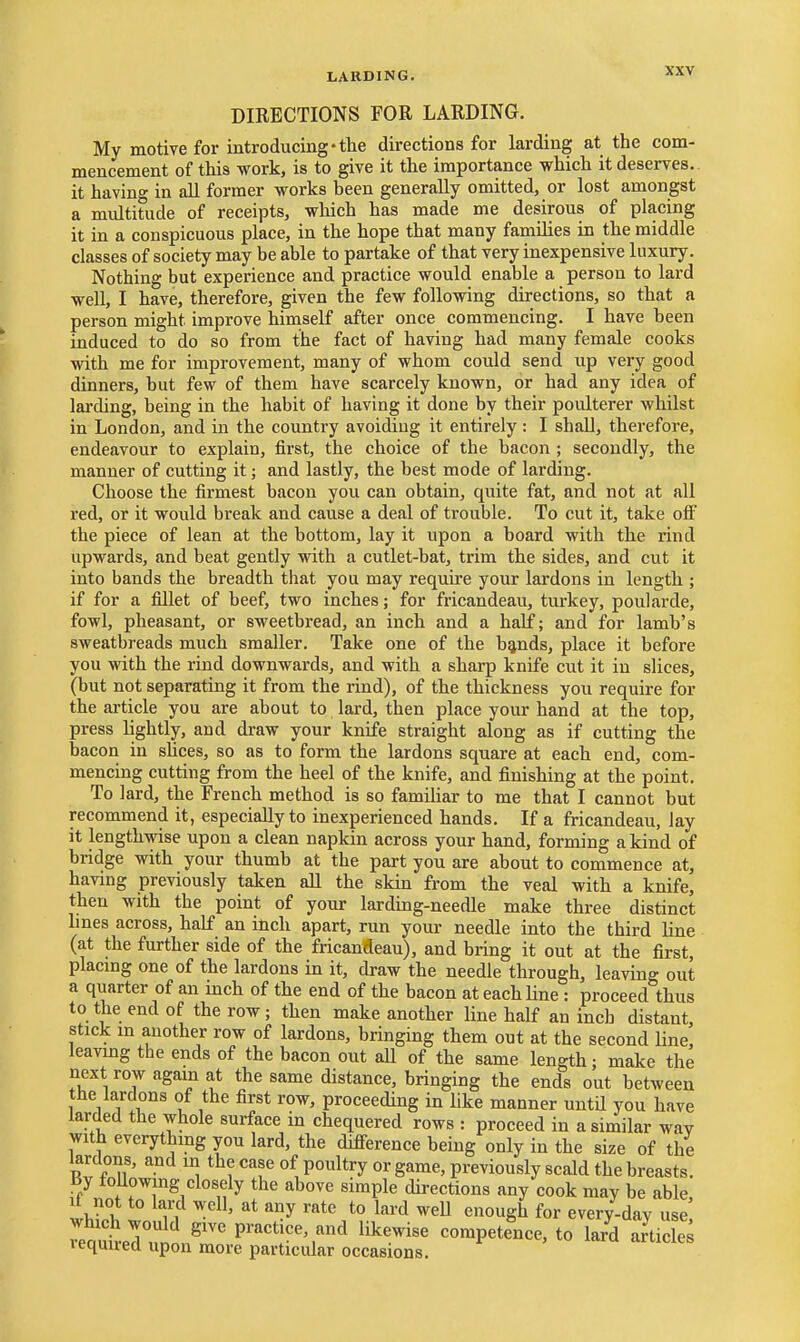LARDING. DIRECTIONS FOR LARDING. My motive for introducing-the directions for larding at the com- mencement of this work, is to give it the importance which it deserves, it having in all former works heen generally omitted, or lost amongst a multitude of receipts, which has made me desirous of placing it in a conspicuous place, in the hope that many families in the middle classes of society may be able to partake of that very inexpensive luxury. Nothing but experience and practice would enable a person to lard well, I have, therefore, given the few following directions, so that a person might improve hiniself after once commencing. I have been induced to do so from the fact of having had many female cooks with me for improvement, many of whom could send up very good dinners, but few of them have scarcely known, or had any idea of larding, being in the habit of having it done by their poulterer whilst in London, and in the country avoiding it entirely: I shall, therefore, endeavour to explain, first, the choice of the bacon ; secondly, the manner of cutting it; and lastly, the best mode of larding. Choose the firmest bacon you can obtain, quite fat, and not at all red, or it would break and cause a deal of trouble. To cut it, take olF the piece of lean at the bottom, lay it upon a board with the rind upwards, and beat gently with a cutlet-bat, trim the sides, and cut it into bands the breadth that you may requu'e your lardons in length ; if for a fillet of beef, two inches; for fricandeau, turkey, poularde, fowl, pheasant, or sweetbread, an inch and a half; and for lamb's sweatbreads much smaller. Take one of the b^nds, place it before you with the rind downwards, and with a sharp knife cut it in slices, (but not separating it from the rind), of the thickness you require for the article you are about to lard, then place your hand at the top, press lightly, and draw your knife straight along as if cutting the bacon in slices, so as to form the lardons square at each end, com- mencing cutting from the heel of the knife, and finishing at the point. To lard, the French method is so famiUar to me that I cannot but recommend it, especially to inexperienced hands. If a fricandeau, lay it lengthwise upon a clean napkin across your hand, forming a kind of bridge with your thumb at the part you are about to commence at, having previously taken all the skin from the veal with a knife, then with the point of your larding-needle make three distinct lines across, half an inch apart, run your needle into the third line (at the further side of the fricandeau), and bring it out at the first, placmg one of the lardons in it, draw the needle through, leaving out a quarter of an inch of the end of the bacon at each line : proceed thus to the end of the row; then make another line half an inch distant, stick m another row of lardons, bringing them out at the second line, leavmg the ends of the bacon out aU of the same length; make the next row again at the same distance, bringing the ends out between the lardons of the first row, proceeding in like manner until you have larded the whole surface in chequered rows : proceed in a similar way with everything you lard, the difierence being only in the size of the lardons, and in the case of poultry or game, previously scald the breasts. By foUowing closely the above simple directions any cook may be able, t not to lard well, at any rate to lard weU enough for every-day use •eouterunl.^''' practice, and likewise competence, to lard aJticle^ lequirecl upon more particular occasions.