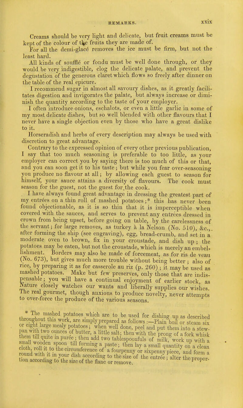 Creams should be very light and delicate, but fruit creams must be kept of the colour of tlje fruits they are made of. For aU the demi-glace removes the ice must be firm, but not the least hard. AU kinds of souffle or fondu must be well done through, or they would be very indigestible, clog the delicate palate, and prevent the degustation of the generous claret which flows so freely after dinner on the table of the real epicure. I recommend sugar in almost all savoury dishes, as it greatly facili- tates digestion and invigorates the palate, but always increase or dimi- nish the quantity according to the taste of your employer. I often introduce onions, eschalots, or even a little garlic in some of my most dehcate dishes, but so well blended with other flavours that I never have a single objection even by those who have a great dislike to it. Horseradish and herbs of every description may always be used with discretion to great advantage. Contrary to the expressed opinion of every other previous publication, I say that too much seasoning is preferable to too little, as your employer can correct you by saying there is too much of this or that, and you can soon get it to his taste; but while you fear over-seasoning you produce no flavour at all; by allowing each guest to season for himself, your sauce attains a diversity of flavours. The cook must season for the guest, not the guest for.the cook. I have always found great advantage in dressing the greatest part of my entrees on a thin roll of mashed potatoes;* this has never been found objectionable, as it is so thin that it is imperceptible when covered with the sauces, and serves to prevent any entrees dressed in crown from being upset, before going on table, by the carelessness of the servant; for large removes, as turkey a la Nelson (No. 510), &c.,. after forming the ship (see engraving), egg, bread-crumb, and set in a moderate oven to brown, fix in your croustade, and dish up ; the potatoes may be eaten, but not the croustade, which is merely an embel- lishment. Borders may also be made of forcemeat, as for ris de veau (No. 673), but gives much more trouble without being better ; also of rice, by preparing it as for casserole au riz (p. 260) ; it maybe used as mashed potatoes. Make but few preserves, only those that are indis- pensable ; you will have a continual enjoyment of earlier stock, as Mature closely watches our wants and UberaUy supplies our wishes Ihe real gourmet, though anxious to produce novelty, never attempts to over-force the produce of the various seasons. * Tlie mashed potatoes which are to be used for dishing up as described ot'Sf T'^' f! simply prepared as foUows :-Plain%oiS or steam s£ or eiglit large mealy potatoes; when weU done, peel and put them into a stew Fhr^ S^'T'^''' ^.little salt; then W the prong of X-k wh^k them till quite m puree; then add two tablespoonfuls of milk,^work up a loH? Toinr. V^'' l^y^ quantity on\ clean cloth roll it to thccurcumfcrence of a fom-penuy or sixpennvoiece and fm-m n round with It in your dish accorcUng to the^size^of the entrS,S tTepiZr tion accordmg to the size of the flanc or remove. ^