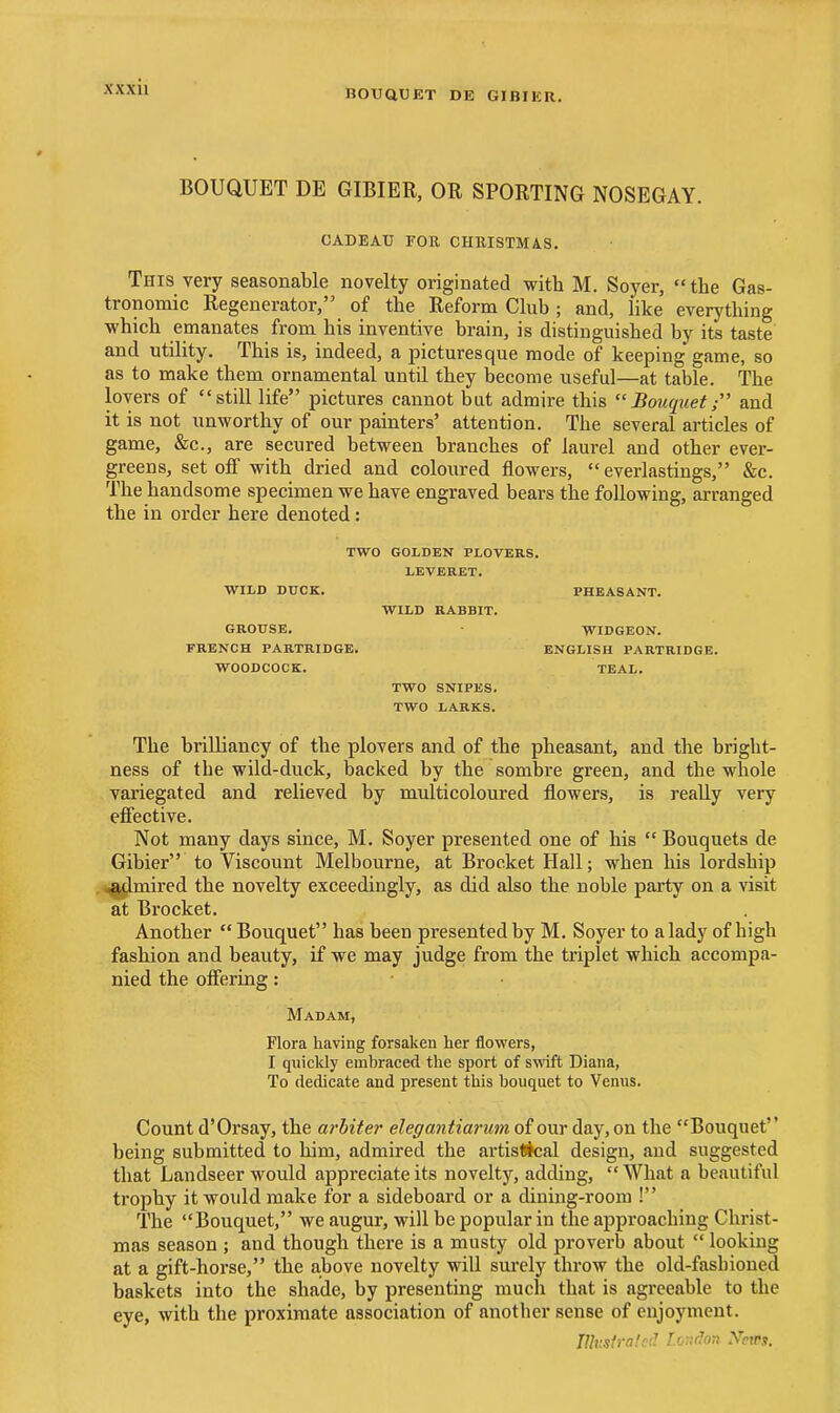 nOUQUET DE GIBIER. BOUQUET DE GIBIER, OR SPORTING NOSEGAY. CADEAU FOR CHRISTMAS. This very seasonable novelty originated with M. Soyer, the Gas- tronomic Regenerator, of the Reform Club; and, like everything which emanates from his inventive brain, is distinguished by its taste and utility. This is, indeed, a picturesque mode of keeping game, so as to make them ornamental until they become useful—at table. The lovers of still life pictures cannot but admire this Bouquet; and it is not unworthy of our painters' attention. The several articles of game, &c., are secured between branches of laurel and other ever- greens, set off with dried and coloured flowers, everlastings, &c. The handsome specimen we have engraved bears the following, arranged the in order here denoted: TWO GOLDEN PLOVERS. LEVERET. PHEASANT. WILD RABBIT. WIDGEON. ENGLISH PARTRIDGE. TEAL. TWO SNIPES. TWO LARKS. The brilliancy of the plovers and of the pheasant, and the bright- ness of the wild-duck, backed by the sombre green, and the whole variegated and relieved by multicoloured flowers, is really very efi'ective. Not many days since, M. Soyer presented one of his  Bouquets de Gibier to Viscount Melbourne, at Brocket Hall; when his lordship ^jlmired the novelty exceedingly, as did also the noble party on a visit at Brocket. Another  Bouquet has been presented by M. Soyer to a lady of high fashion and beauty, if we may judge from the triplet which accompa- nied the offering: Madam, Flora liaving forsaken her flowers, I quicldy embraced the sport of swift Diana, To dedicate and present this bouquet to Venus. Count d'Orsay, the arbiter elegantiarum of our day, on the Bouquet being submitted to him, admired the artisDtcal design, and suggested that Landseer would appreciate its novelty, adding,  What a beautiful trophy it would make for a sideboard or a dining-room ! The Bouquet, we augur, will be popular in the approaching Christ- mas season ; and though there is a musty old proverb about  looking at a gift-horse, the above novelty will surely throw the old-fashioned baskets into the shade, by presenting much that is agreeable to the eye, with the proximate association of another sense of enjoyment. niusfralcil LoTidon .VetPs. WILD DUCK. GROUSE, FRENCH PARTRIDGE. WOODCOCK.