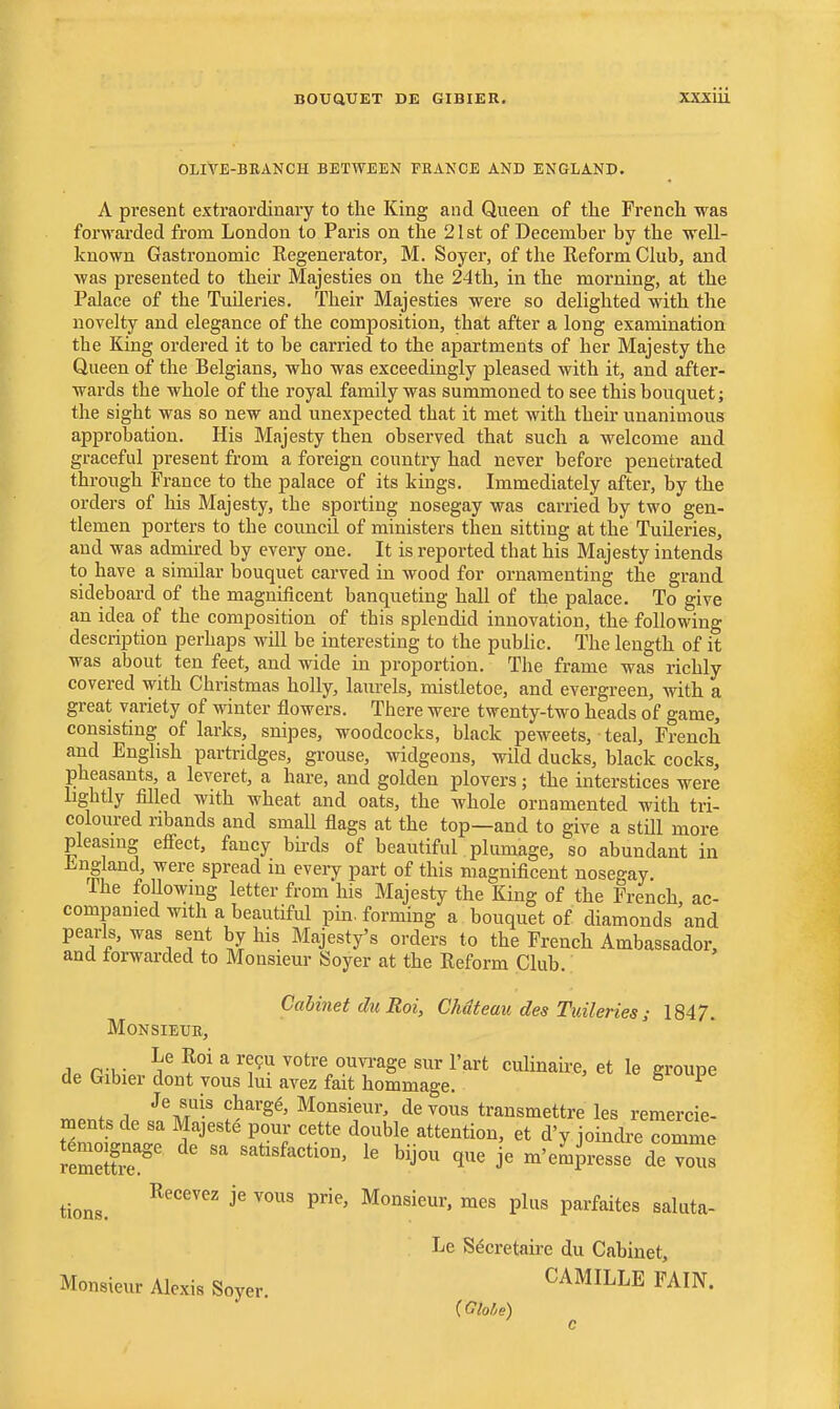 BOUQUET DE GIBIER. XXXIU OLIVE-BEANCH BETWEEN FRANCE AND ENGLAND. A present extraordinary to the King and Queen of the French was forwarded from London to Paris on the 21st of December by the well- known Gastronomic Regenerator, M. Soyer, of the Reform Club, and was presented to their Majesties on the 24th, in the morning, at the Palace of the TuUeries. Their Majesties were so delighted with the novelty and elegance of the composition, that after a long examination the King ordered it to be carried to the apartments of her Majesty the Queen of the Belgians, who was exceedingly pleased with it, and after- wards the whole of the royal family was summoned to see this bouquet; the sight was so new and unexpected that it met with their unanimous approbation. His Majesty then observed that such a welcome and graceful present from a foreign country had never before penetrated through France to the palace of its kings. Immediately after, by the orders of his Majesty, the sporting nosegay was carried by two gen- tlemen porters to the council of ministers then sitting at the Tuileries, and was admired by every one. It is reported that his Majesty intends to have a similar bouquet carved in wood for ornamenting the grand sideboard of the magnificent banqueting hall of the palace. To give an idea of the composition of this splendid innovation, the following description perhaps will be interesting to the public. The length of it was about ten feet, and wide in proportion. The frame was richly covered with Christmas holly, laurels, mistletoe, and evergreen, with a great variety of winter flowers. There were twenty-two heads of game, consisting of larks, snipes, woodcocks, black peweets, teal, French and English partridges, grouse, widgeons, wild ducks, black cocks, pheasants, a leveret, a hare, and golden plovers; the interstices were lightly filled with wheat and oats, the whole ornamented with tri- coloured ribands and small flags at the top—and to give a still more pleasing efi^ect, fancy birds of beautiful plumage, so abundant in Jingland, were spread in every part of this magnificent nosepay. The foUowing letter from his Majesty the King of the French ac- companied with a beautiful pin. forming a bouquet of diamonds and pearls, was sent by his Majesty's orders to the French Ambassador, and torwarded to Monsieur Soyer at the Reform Club. Cabinet du Eoi, Chateau des Tuileries ; 1847. MONSIEUB, .1. r w \^ ^ ^^^ ^''^''^ °™Se sur Part culinah-e, et le groupe de Gibier dont vous lui avez fait hommage. giuupe Je suis charge. Monsieur, de vous transmettre les remercie- ments de sa Majeste pour cette double attention, et d'y joindie comme remeir'' -tisfaction, le bijou que je m'e^iresse de ^^s Recevez je vous prie. Monsieur, mes plus parfaites saluta- Le Secretaire du Cabinet, Monsieur Alexis Soyer CAMILLE FAIN. {Globe) tions.