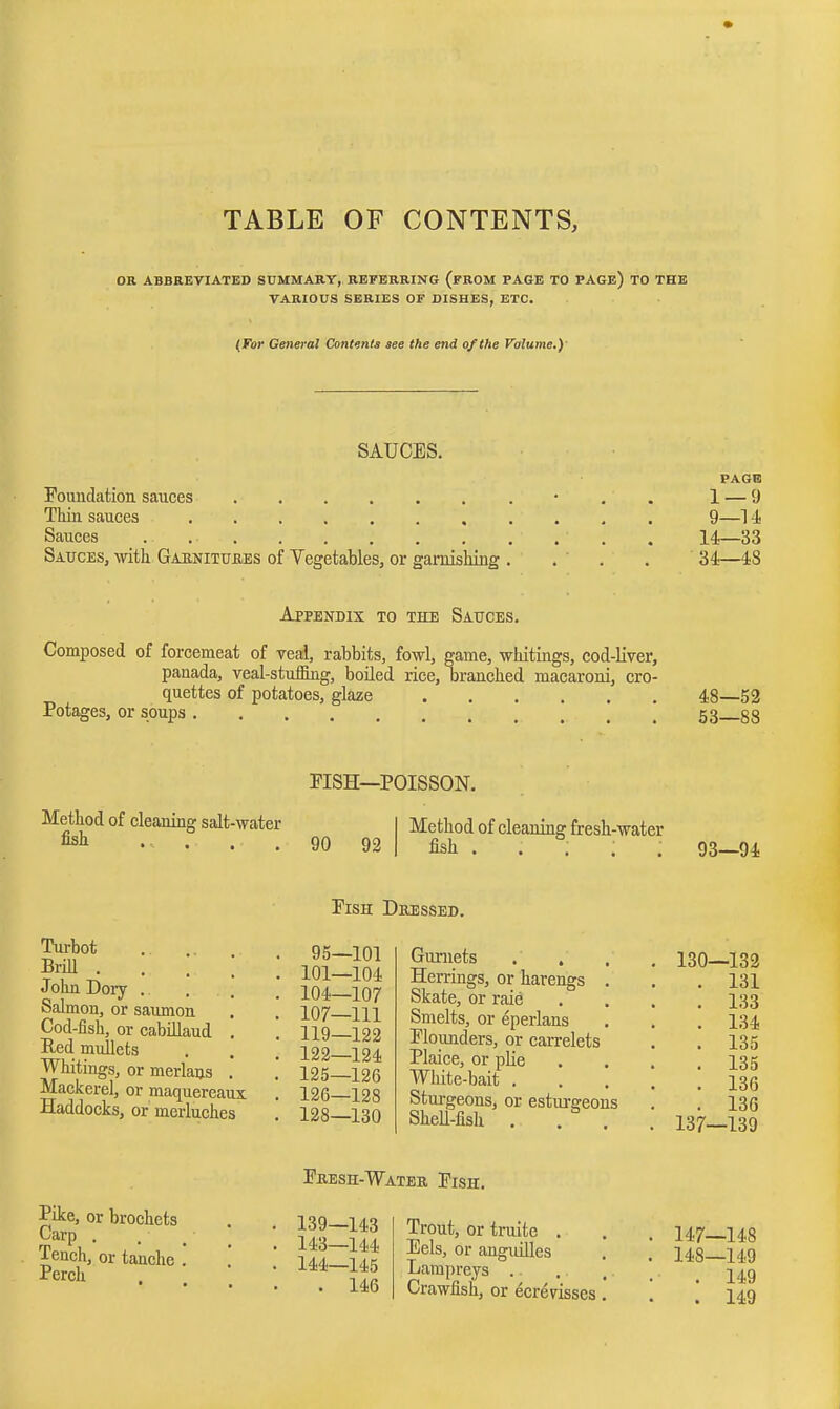 1 I TABLE OF CONTENTS, OK ABBREVIATED SUMMARY, REFERRING (fROM PAGE TO PAGe) TO THE VARIOUS SERIES OF DISHES, ETC. (For General Contents see the end of the Volume.)' SAUCES. Foundation sauces Thin sauces Sauces . . . Sauces, with Gaknitukbs of Vegetables, or gamisMug PAGE 1 — 9 9—U 14—33 34—48 Appendix to the Sauces. Composed of forcemeat of veal, rabbits, fowl, game, whitings, cod-liver, panada, veal-stuffing, boiled rice, branched macaroni, cro- quettes of potatoes, glaze Potages, or soups 48—52 53—88 Method of cleaning salt-water fish . f . . FISH—POISSON. 90 92 Method of cleaning fresh-water fish . . . . . 93—94 Fish Dressed. Turbot BriU . John Dory . Salmon, or saiunon Cod-fish, or cabillaud Eed mullets Whitings, or merlans . Mackerel, or maquereaux Haddocks, or merluches 95—101 101—104 104—107 107—111 119—122 122—124 125— 126 126— 128 128—130 Gurnets Herrings, or harengs . Skate, or raie Smelts, or eperlans Flounders, or carrelets Plaice, or plie White-bait . Sturgeons, or esturgeons Shell-fish . . . 130—132 131 133 134 135 135 136 136 137—139 Pike, or brochets Carp . Tench, or tanche . Perch Feesh-Water Fish. 139—143 143— 144 144— 145 . 146 Trout, or truite . Eels, or anguilles Lampreys .. Crawfish, or ecr6visses, 147— 148 148— 149 . 149 . 149