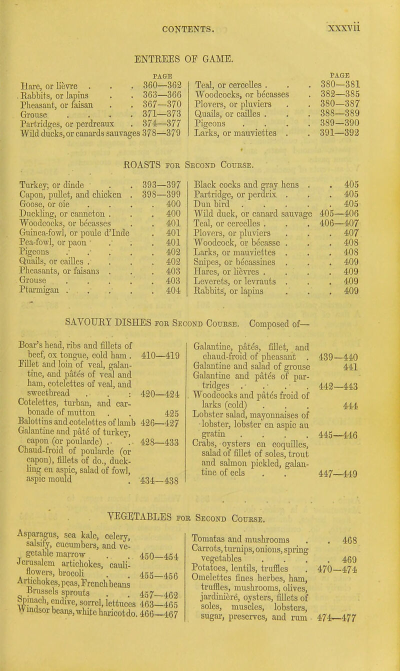 ENTEEES OE GAME. PAGE Hare, or lievre . . . 360—362 . Rabbits, or lapins . . 363—366 Pheasant, or faisan . . 367—370 Groiise .... 371—373 Parti'idges, or perdreaux . 374—377 Wild ducks, or canards sauvages 378—379 PAGE TeaJ, or cerceUes . . . 380—381 Woodcocks, or becasses . 382—385 Plovers, or pluviers . , 380—387 Quails, or caiUes . . . 388—389 Pigeons .... 389—390 Larks, or mauviettes . . 391—392 flOASTS FOB, Sbconb GomiSE. Turkej, or dinde Capon, pullet, and cliicken Goose, or oie Duclding, or canneton . Woodcocks, or becasses Guiuea-fowl, or poule d'Inde Pea-fowl, or paon ' Pigeons Quails, or caiUes . Pheasants, or faisans Grouse Ptarmigan . 393—397 398—399 400 400 401 401 401 402 402 403 403 404 Black cocks and gray hens . . 405 Partridge, or perdi'ix . . . 405 Dun bird 405 Wild duck, or canard sauvage 405—406 Teal, or cercelles . . . 406—407 Plovers, or pluviers . . .407 Woodcock, or becasse . . . 408 Larks, or mauviettes . . , 408 Snipes, or becassines . . . 409 Hares, or lievres . . . . 409 Leverets, or levi-auts . . . 409 Rabbits, or lapins . . . 409 SAVOURY DISHES for Seconb Coukse. Composed of— Boar's head, ribs and fillets of beef, ox tongue, cold ham . 410—419 riUet aud loin of veal, galan- tine, and pates of veal and ham, cotelettes of veal, and sweetbread . . : 420—424 Cotelettes, tui-ban, and car- bonado of mutton . . 425 Balottiiis and cotelettes of lamb 426—427 Galantine and pate of turkey, capon (or poular-de) . ■ .. 428—433 Chaud-froid of poularde (or capon), fillets of do., duck- ling en aspic, salad of fowl, aspic mould . -434—438 Galantine, pates, fillet, and chaud-froid of pheasant . Galantine and salad of grouse Galantine and pates of par- tridges Woodcocks and pates froid of larks (cold) Lobster salad, mayonnaises of lobster, lobster en aspic au gratin .... Crabs, oysters en coquilles, salad of fillet of soles, trout and salmon pickled, galan- tine of eels 439—440 441 442—448 444 445—i46 447—449 VEGETABLES foe Second Coubse. Asparagus, sea kale, celery, salsify, cucumbers, and ve- gctable marrow . . 450—454 Jerusalem artichokes, cauli- flowers, brocoli . . 455-456 Artichokes, peas, Ercnchbeans •pmsscls sprouts . . 457—462 bpinach, encUve, sorrel, lettuces 463—465 vvmdsor beans, white haricotdo. 466—467 Tomatas and mushrooms . . 468 Carrots, turnips, onions, spring vegetables .... 469 Potatoes, lentils, trufiles . 470—474 Omelettes fines herbes, ham, truffles, mushrooms, olives, jardiniere, oysters, fillets of soles, muscles, lobsters, sugar-, preserves, and rum 474—477