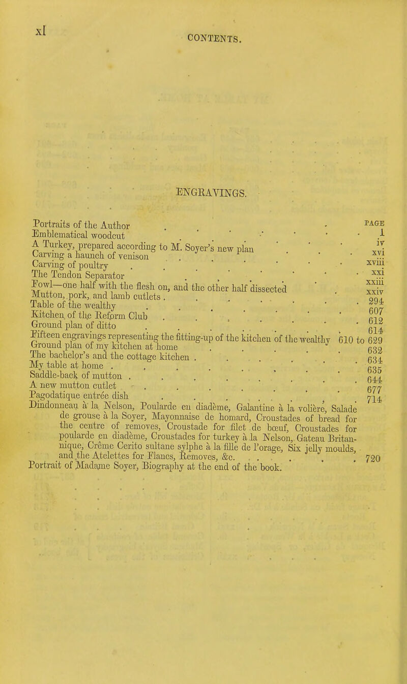 CONTENTS. ENGRAVINGS. Portraits of the Author Emblematical woodcut A Turkey prepared according to M. Soyer's new plan Oarviug a hauncli of venison , . . Carving of poultry The Tendon Separator Eowl-one half with the flesh on, aaid the other haK dissected Mutton, pork, and lamb cutlets . Table of the wealthy Xitchen of th.e Reform Club Ground plan of ditto Eifteeu engravings representing the fitting-up of the kitchen of the wealthy Ground plan of my kitchen at home . . The bachelor's and the cottage kitchen . My table at home . Saddle-back of mutton ..... A new mutton cutlet . Pagodatique entree dish Dindonueau a' la Nelson, Poularde en diademe. Galantine a la voliere, Salade de grouse a la Soyer, Mayonnaise de homard, Croustades of bread for the centre of removes, Croustade for filet de boeuf, Croustades for poularde en diademe, Croustades for turkey a la Nelson, Gateau Britan- nique, Creme Cerito sultane sylphe a la fille de I'orage, Sis jelly moulds, _ and tlie Atelettes for Elancs, Removes, &c. . . . Portrait of Madame Soyer, Biography at the end of the book. PAGE i iv xvi xviii xxi xxiii xxiv 294 607 612 614 610 to 629 632 634 635 644 677 714 720