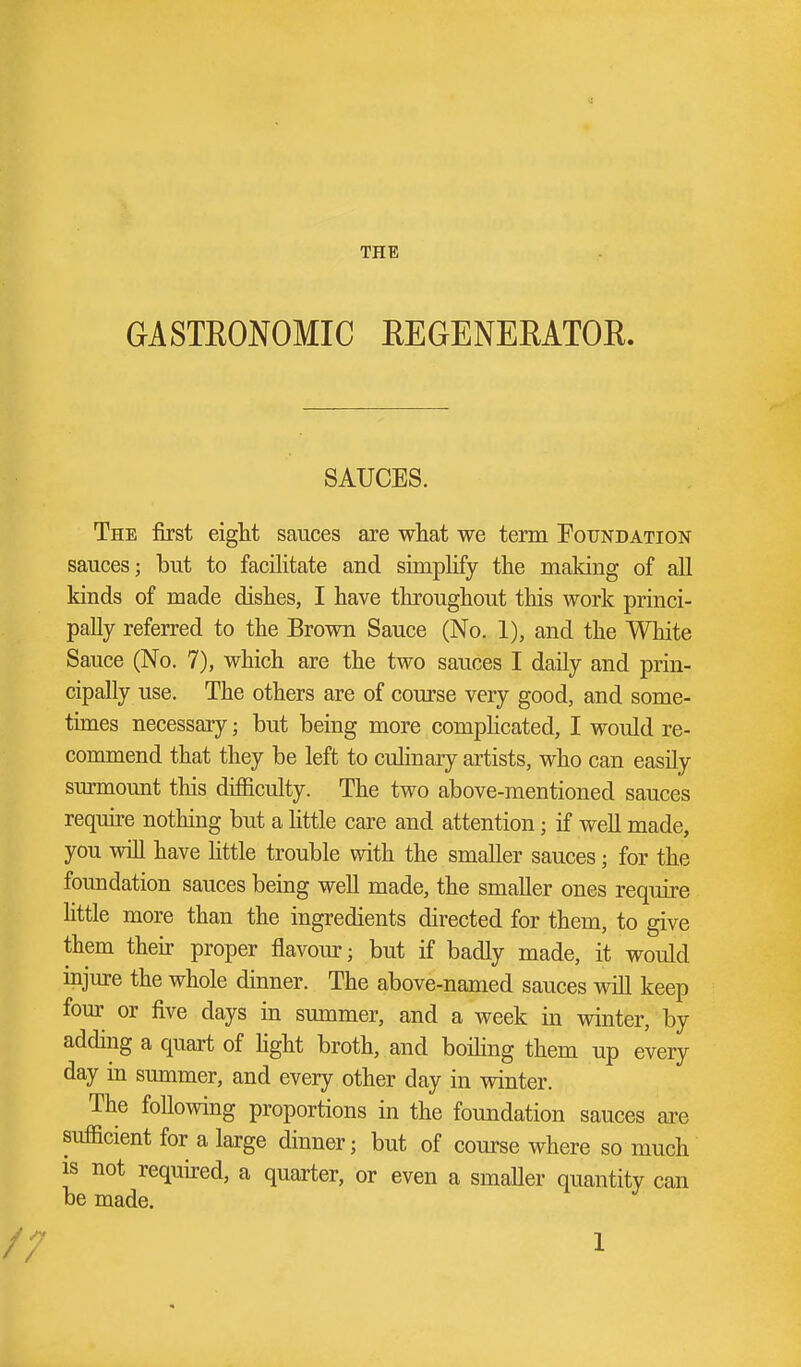 THE GASTEONOMIC REGENEMTOE. SAUCES. The first eight sauces are what we term Poundation sauces; but to facilitate and simplify the making of aR kinds of made dishes, I have throughout this work princi- pally referred to the Brown Sauce (No. 1), and the White Sauce (No. 7), which are the two sauces I daily and prin- cipally use. The others are of course very good, and some- times necessary; but being more comphcated, I would re- commend that they be left to cuhnary artists, who can easily surmount this difficulty. The two above-mentioned sauces reqmre nothing but a little care and attention; if well made, you will have little trouble with the smaller sauces; for the foundation sauces being well made, the smaller ones require httle more than the ingredients directed for them, to give them then proper flavour; but if badly made, it would injure the whole dinner. The above-named sauces will keep four or five days in summer, and a week in winter, by adding a quart of hght broth, and boihng them up every day in summer, and every other day in winter. The following proportions in the foundation sauces are sufficient for a large dinner; but of course where so much IS not required, a quarter, or even a smaller quantity can be made.
