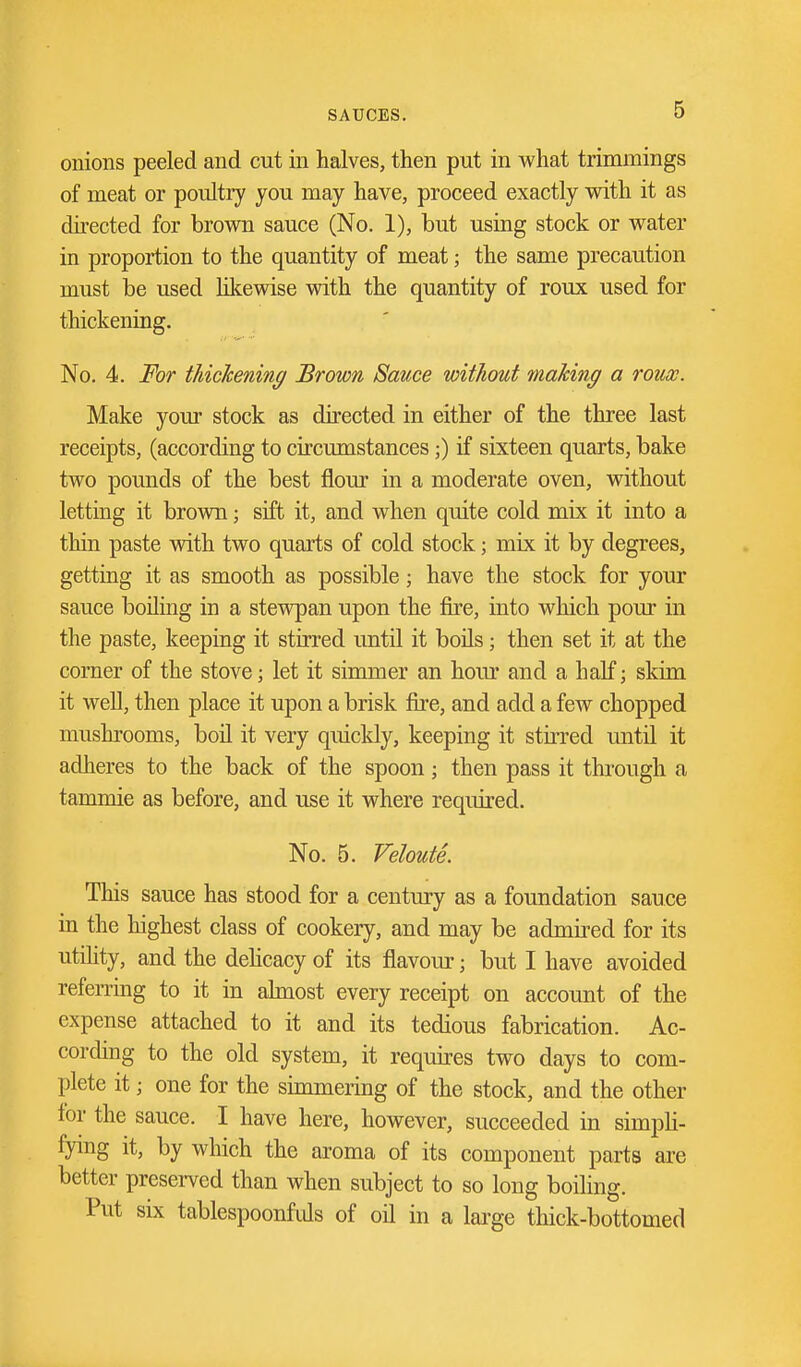 onions peeled and cut in halves, then put in what trimmings of meat or poultry you may have, proceed exactly with it as directed for brown sauce (No. 1), but using stock or water in proportion to the quantity of meat; the same precaution must be used lilcewise with the quantity of roux used for thickening. No. 4. For tTiichening Brown Sauce without making a roux. Make your stock as directed in either of the three last receipts, (according to circumstances;) if sixteen quarts, bake two pounds of the best flour in a moderate oven, without letting it brovm; sift it, and when quite cold mix it into a thin paste with two quarts of cold stock; mix it by degrees, getting it as smooth as possible; have the stock for your sauce boiling in a stewpan upon the fire, into which pour in the paste, keeping it stirred until it boils; then set it at the corner of the stove; let it simmer an hour and a half; skim it well, then place it upon a brisk fire, and add a few chopped mushrooms, boil it very quicldy, keeping it stirred until it adheres to the back of the spoon; then pass it through a tammie as before, and use it where required- No. 5. Veloute. This sauce has stood for a century as a foundation sauce in the highest class of cookery, and may be admired for its utility, and the dehcacy of its flavour; but I have avoided referring to it in ahnost every receipt on account of the expense attached to it and its tedious fabrication. Ac- cording to the old system, it requires two days to com- plete it; one for the simmering of the stock, and the other for the sauce. I have here, however, succeeded in simpK- fying it, by which the aroma of its component parts ai'e better presei-ved than when subject to so long boiling. Put six tablespoonfids of oil in a large thick-bottomed