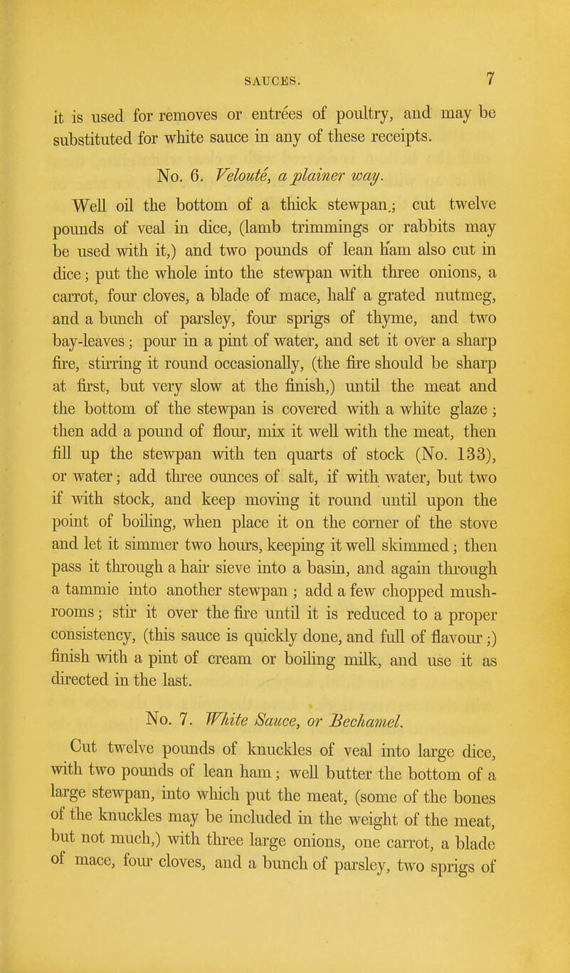 it is used for removes or entrees of poultry, and may be substituted for white sauce in any of these receipts. No. 6. Veloute, a plainer way. Well on the bottom of a thick stewpan,; cut twelve pounds of veal in dice, (lamb trimmings or rabbits may be used vdth it,) and two pounds of lean h'am also cut in dice; put the whole into the stevrpan with three onions, a carrot, four cloves, a blade of mace, half a grated nutmeg, and a bunch of parsley, four sprigs of thyme, and two bay-leaves; pour in a pint of water, and set it over a sharp fire, stirring it round occasionally, (the fire should be sharp at first, but very slow at the finish,) until the meat and the bottom of the stevs^an is covered with a white glaze ; then add a pound of flour, mix it well with the meat, then fill up the stewpan with ten quarts of stock (No. 133), or water; add three ounces of salt, if vnth water, but two if with stock, and keep moving it round until upon the point of bofling, when place it on the comer of the stove and let it simmer two hours, keeping it well skimmed; then pass it through a hau- sieve into a basin, and again thi'ough a tammie into another stewpan ; add a few chopped mush- rooms ; stir it over the fu-e until it is reduced to a proper consistency, (this sauce is quickly done, and full of flavour;) finish with a pint of cream or boihng milk, and use it as directed in the last. No. 7. White Sauce, or Bechamel. Cut twelve pounds of knuckles of veal into large dice, with two pounds of lean ham; weU butter the bottom of a large stewpan, into which put the meat, (some of the bones of the knuckles may be included in the weight of the meat, but not much,) with three large onions, one caiTot, a blade of mace, four cloves, and a bunch of parsley, two sprigs of
