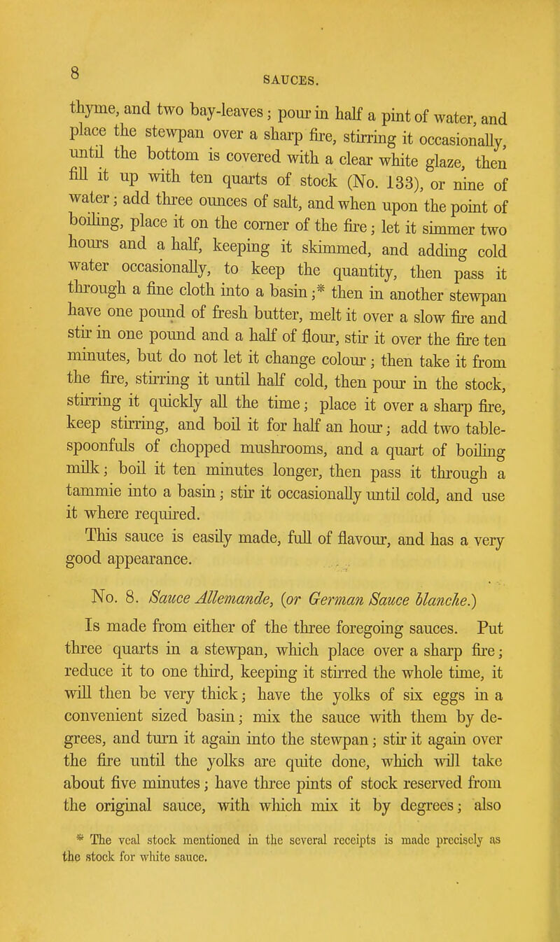 thyme, and two bay-leaves; pom- in half a pint of water and place the stewpan over a sharp fii^e, stirring it occasionally until the bottom is covered with a clear white glaze, then fiU It up with ten quarts of stock (No. 133), or nine of water; add three ounces of salt, and when upon the point of boihng, place it on the comer of the fire; let it simmer two hours and a half, keeping it skimmed, and adding cold water occasionally, to keep the quantity, then pass it through a fine cloth into a basm ;* then in another stewpan have one pound of fresh butter, melt it over a slow fire and stir in one pound and a half of flour, stir it over the fire ten minutes, but do not let it change colour; then take it from the fire, stirring it until half cold, then pour in the stock, stirring it quickly all the time; place it over a sharp fire, keep stirring, and boil it for half an hour; add two table- spoonfuls of chopped mushrooms, and a quart of boihng milk; boil it ten minutes longer, then pass it through a tammie into a basin; stir it occasionally until cold, and use it where required. This sauce is easily made, full of flavour, and has a very good appearance. No. 8. Satcce Allemande, {or German Sauce blanche.) Is made from either of the three foregoing sauces. Put three quarts in a stewpan, which place over a sharp fire; reduce it to one third, keeping it stirred the whole time, it win then be very thick; have the yolks of six eggs in a convenient sized basin; mix the sauce with them by de- grees, and turn it again into the stewpan; stu it again over the fire until the yolks are quite done, which wdll take about five minutes; have three piats of stock reserved from the original sauce, with which mix it by degrees; also * The veal stock mentioned in the several receipts is mcidc precisely as the stock for wlute sauce.