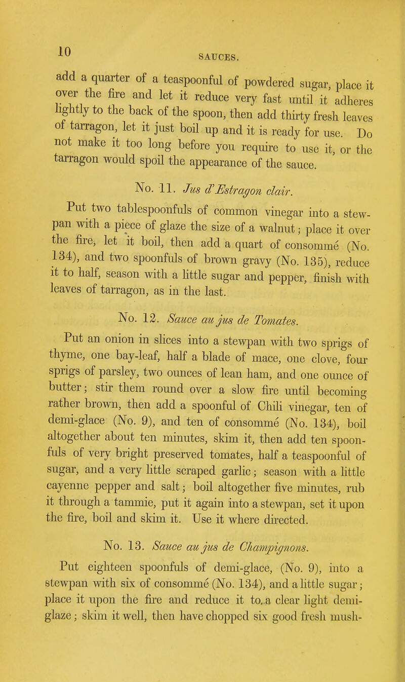 add a quarter of a teaspoonful of powdered sugar, place it over the &e and let it reduce very fast until it adheres hghtly to the back of the spoon, then add thhty fresh leaves of tairagon, let it just boil up and it is ready for use. Do not make it too long before you require to use it, or the tarragon would spoU the appearance of the sauce. No. 11. Jus d'Estragon clair. Put two tablespoonfuls of common vinegar into a stew- pan with a piece of glaze the size of a walnut; place it over the fire, let it boil, then add a quart of consomme (No. 134), and two spoonfuls of brown gravy (No. 135), reduce it to half, season with a Httle sugar and pepper, finish with leaves of tarragon, as in the last. No. 12. Sauce au jus de Tomates. Put an onion in shces into a stewpan with two sprigs of thyme, one bay-leaf, half a blade of mace, one clove, four sprigs of parsley, two ounces of lean ham, and one omice of butter; stir them round over a slow fire until becoming rather brown, then add a spoonful of Chih vinegar, ten of demi-glace (No. 9), and ten of consomme (No. 134), boil altogether about ten minutes, skim it, then add ten spoon- fuls of very bright preserved tomates, half a teaspoonful of sugar, and a very Httle scraped garhc; season with a httle cayenne pepper and salt; boil altogether five minutes, rub it through a tammie, put it again into a stewpan, set it upon the fire, boil and skim it. Use it where du-ected. No. 13. Sauce aujus de Chatnpignons. Put eighteen spoonfuls of demi-glace, (No. 9), into a stewpan with six of consomme (No. 134), and a little sugai-; place it upon the fire and reduce it to..a clear hght demi- glaze; skim it well, then have chopped six good fresh mush-