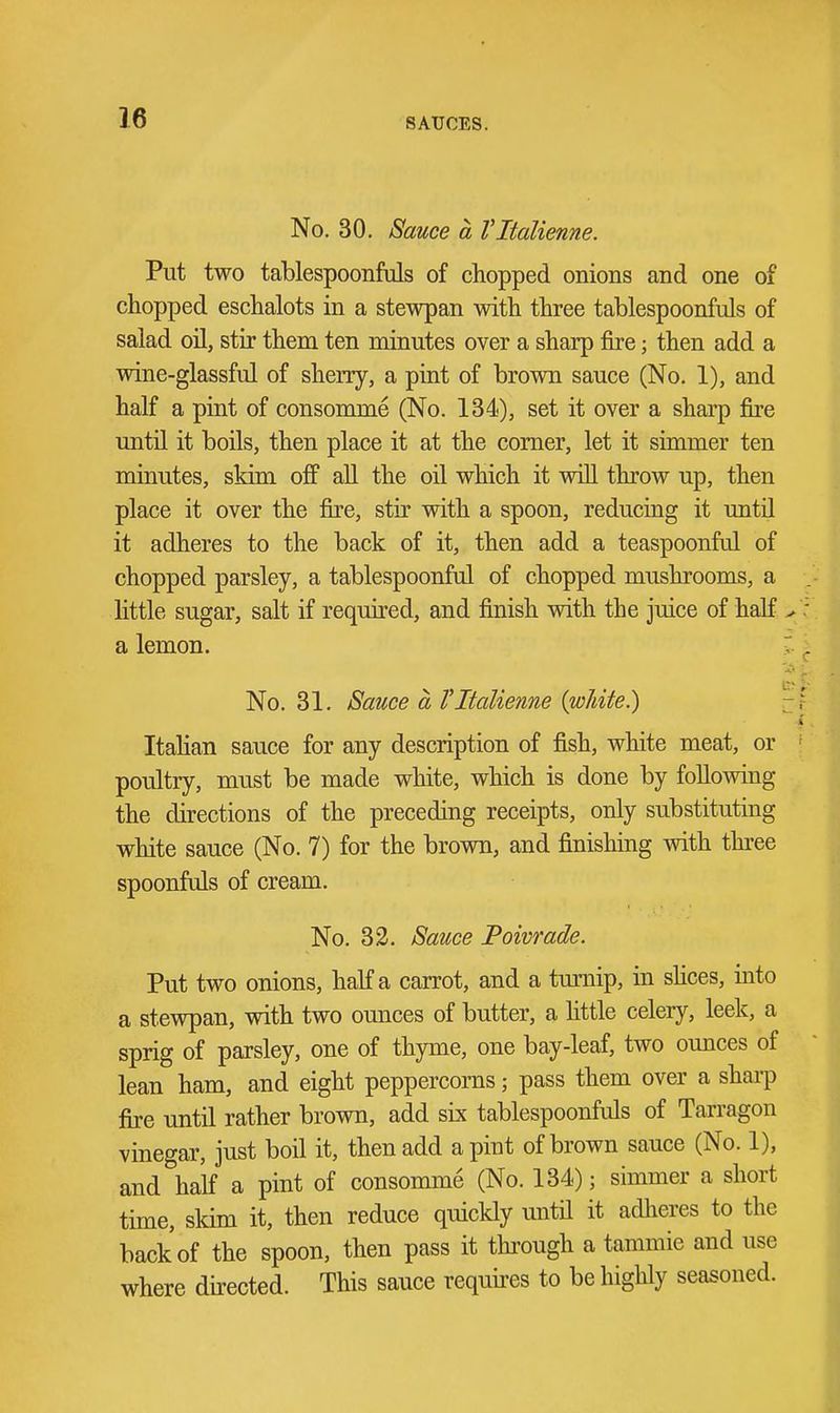 No. 30. Sauce a Vltalienne. Put two tablespoonfds of chopped onions and one of chopped eschalots in a stewpan with three tablespoonfuls of salad oil, stir them ten minutes over a sharp fire; then add a wine-glassful of sherry, a pint of brown sauce (No. 1), and half a pint of consomme (No. 134), set it over a sharp jfire untn it boils, then place it at the comer, let it simmer ten minutes, skim ojff aU the oil which it will throw up, then place it over the fire, stir with a spoon, reducing it until it adheres to the back of it, then add a teaspoonful of chopped parsley, a tablespoonfal of chopped mushrooms, a little sugar, salt if required, and finish with the juice of half a lemon. No. 31. Sauce a Vltalienne {wJiite.) Itahan sauce for any description of fish, white meat, or poultry, must be made white, which is done by following the directions of the preceding receipts, only substituting white sauce (No. 7) for the brown, and finishing with thi-ee spoonfuls of cream. No. 32. Sauce Poivrade. Put two onions, half a carrot, and a turnip, in shces, into a stewpan, with two ounces of butter, a httle celery, leek, a sprig of parsley, one of thyme, one bay-leaf, two ounces of lean ham, and eight peppercorns; pass them over a shai-p fire until rather brown, add six tablespoonfuls of Tarragon vinegar, just boil it, then add a pint of brown sauce (No. 1), and half a pint of consomme (No. 134); simmer a short time, sldm it, then reduce quickly until it adlieres to the back of the spoon, then pass it through a tammie and use where directed. This sauce requires to be highly seasoned.