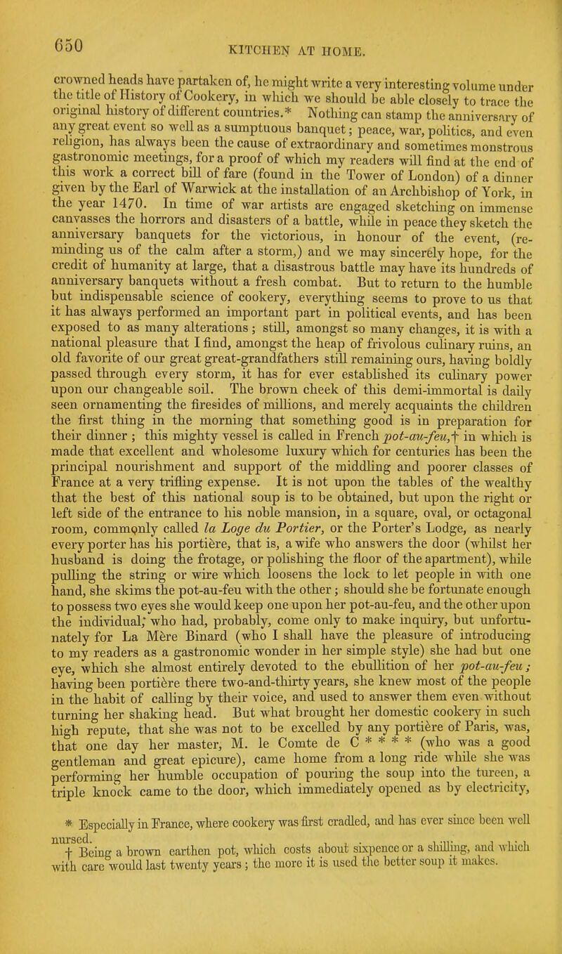 crowned heads have partaken of, he might write a very interesting volume under the title of History of Cookery, in which we should be able closely to trace the original history of different countries.* Nothing can stamp the anniversary of any great event so well as a sumptuous banquet; peace, war, pohtics, and even religion, has always been the cause of extraordinary and sometimes monstrous gastronomic meetings, for a proof of which my readers will find at the end of this work a correct bill of fare (found in the Tower of London) of a dinner given by the Earl of Warwick at the installation of an Archbishop of York, in the year 1470. In time of war artists are engaged sketching on immense canvasses the horrors and disasters of a battle, while in peace they sketch the anniversary banquets for the victorious, in honour of the event, (re- minding us of the calm after a storm,) and we may sincerely hope, for the credit of humanity at large, that a disastrous battle may have its hundreds of anniversary banquets without a fresh combat. But to return to the humble but indispensable science of cookery, everything seems to prove to us that it has always performed an important part in political events, and has been exposed to as many alterations ; still, amongst so many changes, it is with a national pleasure that I find, amongst the heap of frivolous cuhinary ruins, an old favorite of our great great-grandfathers still remaining ours, having boldly passed through every storm, it has for ever established its cuhnary power upon our changeable soil. The brown cheek of this demi-immortal is daily seen ornamenting the firesides of millions, and merely acquaints the childi-en the first thing in the morning that something good is in preparation for their dinner ; this mighty vessel is called in French pot-au-feu,-\ in which is made that excellent and wholesome luxury which for centuries has been the principal nourishment and support of the middhng and poorer classes of France at a very trifling expense. It is not upon the tables of the wealthy that the best of this national soup is to be obtained, but upon the right or left side of the entrance to his noble mansion, in a square, oval, or octagonal room, commpnly called la Loge du Portier, or the Porter's Lodge, as nearly every porter has his portiere, that is, a wife who answers the door (whilst her husband is doing the frotage, or polishing the floor of the apartment), while pulling the string or wire which loosens the lock to let people in with one hand, she skims the pot-au-feu with the other; should she be fortunate enough to possess two eyes she would keep one upon her pot-au-feu, and the other upon the individual; who had, probably, come only to make inquiry, but unfortu- nately for La Mfere Binard (who I shall have the pleasure of introducing to my readers as a gastronomic wonder in her simple style) she had but one eye, which she almost entirely devoted to the ebullition of her pot-au-fm ; having been portiere there two-and-thirty years, she knew most of the people in the habit of calling by their voice, and used to answer them even without turning her shaking head. But what brought her domestic cookery in such high repute, that she was not to be excelled by any portiere of Paris, was, that one day her master, M. le Comte de C * * * * (who was a good gentleman and great epicure), came home from a long ride while she was performing her humble occupation of pouring the soup into the tureen, a triple knock came to the door, which immediately opened as by electricity, * Especially in France, where cookery was lu-st cradled, and has ever since been well Being a brown earthen pot, wliich costs about skpence or a sliilliiig, and which with care would last twenty years; the more it is used the better soup it makes.