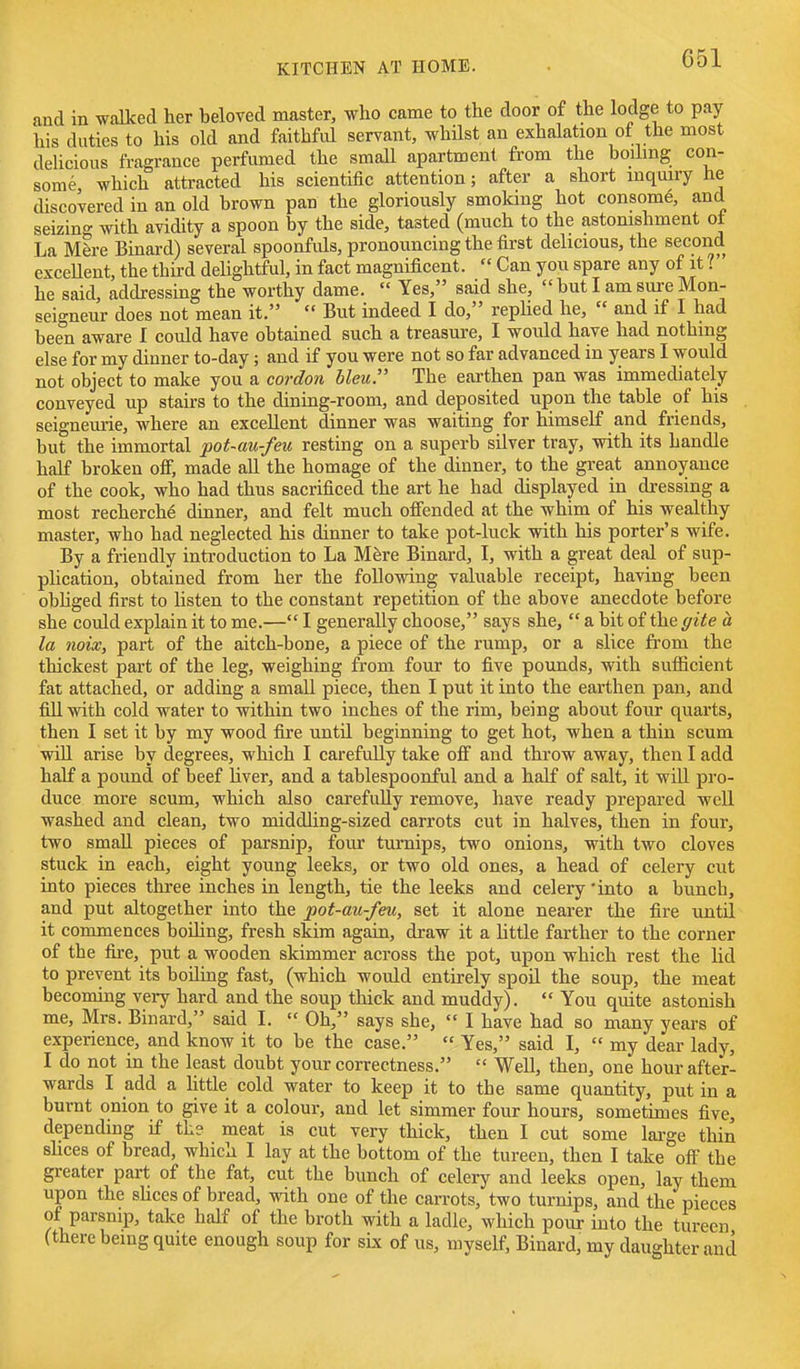 and in walked her beloved master, who came to the door of the lodge to pay his duties to his old and faithful servant, whilst an exhalation of the most delicious fragrance perfumed the small apartment from the boilmg con- some which attracted his scientific attention; after a short mquuy he discovered in an old brown pan the gloriously smoking hot consome, and seizing with avidity a spoon by the side, tasted (much to the astonishment ot La Mere Binard) several spoonfuls, pronouncing the first delicious, the second exceUent, the third dehghtful, in fact magnificent.  Can you spare any of it ? he said, addressing the worthy dame.  Yes, said she,  but I am sure Mon- seigneur does not mean it.  But indeed I do, repUed he,  and if I had been aware 1 could have obtained such a treasure, I would have had nothing else for my dinner to-day; and if you were not so far advanced in years I would not object to make you a cordon bleu. The earthen pan was immediately conveyed up stairs to the dining-room, and deposited upon the table of his seigneurie, where an excellent dinner was waiting for himself and friends, but the immortal pot-au-feu resting on a superb silver tray, with its handle hahf broken ofi, made all the homage of the dinner, to the great annoyance of the cook, who had thus sacrificed the art he had displayed in dressing a most recherch6 dinner, and felt much offended at the whim of his wealthy master, who had neglected his dinner to take pot-luck with his porter's wife. By a friendly introduction to La Mfere Binard, I, with a great deal of sup- plication, obtained from her the following valuable receipt, having been obhged first to Ksten to the constant repetition of the above anecdote before she could explain it to me.— I generally choose, says she,  a bit of the gite a la mix, part of the aitch-bone, a piece of the rump, or a slice from the thickest part of the leg, weighing from four to five pounds, with sufficient fat attached, or adding a small piece, then I put it into the earthen pan, and fill with cold water to within two inches of the rim, being about four quarts, then I set it by my wood fire until beginning to get hot, when a thin scum win arise by degrees, which I carefully take off and throw away, then I add half a pound of beef hver, and a tablespoonful and a half of salt, it will pro- duce more scum, which also carefully remove, have ready prepared well washed and clean, two middling-sized carrots cut in halves, then in four, two small pieces of parsnip, four turnips, two onions, with two cloves stuck in each, eight young leeks, or two old ones, a head of celery cut into pieces three inches in length, tie the leeks and celery 'into a bunch, and put altogether into the pot-au-feu, set it alone nearer the fire until it commences boihng, fresh skim again, draw it a little farther to the corner of the fire, put a wooden skimmer across the pot, upon which rest the lid to prevent its boilmg fast, (which would entirely spoil the soup, the meat becoming very hard and the soup thick and muddy).  You quite astonish me, Mrs. Binard, said L  Oh, says she,  I have had so many years of experience, and know it to be the case.  Yes, said I,  my dear lady, I do not in the least doubt your correctness.  Well, then, one hour after- wards I add a Httle cold water to keep it to the same quantity, put in a burnt onion to give it a colour, and let simmer four hours, sometimes five, depending if the meat is cut very thick, then I cut some lai-ge thin shces of bread, which I lay at the bottom of the tureen, then I take off the greater part of the fat, cut the bunch of celery and leeks open, lay them upon the sUces of bread, with one of the carrots, two turnips, and the pieces of parsnip, take half of the broth with a ladle, which pour into the tureen (there being quite enough soup for six of us, myself, Binard, my daughter and