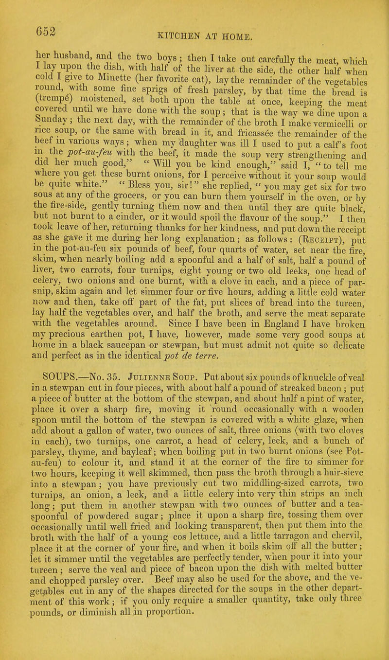KITCHEN AT HOME. her husband and the two boys ; then I take out carefuUy the meat, which I lay upon tlie dish, with half of the liver at the side, the other half when cold I give to Minette (her favorite cat), lay the remainder of the vegetables round, with some fine sprigs of fresh parsley, by that time the bread is (tremp^) moistened, set both upon the table at once, keeping the meat covered until we have done with the soup; that is the way we dine upon a Sunday; the next day, with the remainder of the broth I make vermicelli or rice soup, or the same with bread in it, and fricassee the remainder of the beef m various ways; when my daughter was iU I used to put a calf's foot in the pot-au-feu with the beef, it made the soup very strengthening and did her much good, Will you be kind enough, said I, to tell me where you get these burnt onions, for I perceive without it your soup would be quite white. Bless you, sir! she replied, you may get six for two sous at any of the grocers, or you can burn them yourself in the oven, or by the fire-side, gently turning them now and then until they are quite black, but not burnt to a cinder, or it would spoil the flavour of the soup. I then took leave of her, returning thanks for her kindness, and put down the receipt as she gave it me during her long explanation; as follows : (Receipt), put in the pot-au-feu six pounds of beef, four quarts of water, set near tbe fire, skim, when nearly boiling add a spoonful and a half of salt, half a pound of liver, two carrots, four turnips, eight young or two old leeks, one head of celery, two onions and one burnt, with a clove in each, and a piece of par- snip, skim again and let simmer four or five hours, adding a Httle cold water now and then, take off part of the fat, put sUces of bread into the tureen, lay half the vegetables over, and half the broth, and serve the meat separate with the vegetables around. Since I have been in England I have broken my precious earthen pot, I have, however, made some very good soups at home in a black saucepan or stewpan, but must admit not quite so delicate and perfect as in the identical de terre. SOUPS.—No. 35. Julienne Soup. Put about six pounds of knuckle of veal in a stewpan cut in four pieces, with about half a pound of streaked bacon; put a piece of butter at the bottom of the stewpan, and about half a pint of water, place it over a sharp fire, moving it round occasionally with a wooden spoon untU the bottom of the stewpan is covered with a white glaze, when add about a gallon of water, two ounces of salt, three onions (with two cloves in each), two turnips, one carrot, a head of celery, leek, and a bunch of parsley, thyme, and bayleaf; when boiling put in two burnt onions (see Pot- au-feu) to colour it, and stand it at the corner of the fire to simmer for two hours, keeping it well skimmed, then pass the broth through a hair-sieve into a stewpan; you have previously cut two middling-sized carrots, two turnips, an onion, a leek, and a little celery into very thin strips an inch long; put them in another stewpan with two ounces of butter and a tea- spoonful of powdered sugar; place it upon a sharp fire, tossing them over occasionally until well fried and looking transparent, then put them into the brotli with the half of a young cos lettuce, and a httle tarragon and chervil, place it at the corner of your fire, and when it boils skim ofi all the butter; let it simmer until the vegetables are perfectly tender, when pour it into your tureen; serve the veal and piece of bacon upon the dish with melted butter and chopped parsley over. Beef may also be used for the above, and the ve- getables cut in any of the shapes directed for the soups in the other depart- ment of this work; if you only require a smaller quantity, take only three pounds, or diminish all in proportion.