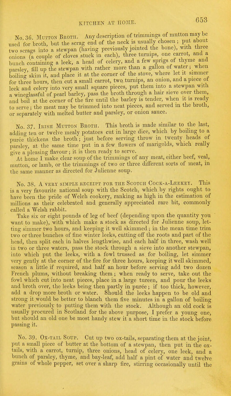 No 3fi Mutton Broth. Any description of trimmings of mutton may be used for broth, but the scrag end of the neck is usually chosen; put about two scrags into a stewpan Oiaving previously jointed the bone), with three onions (a couple of cloves stuck in each), three turnips, one carrot, and a bunch containing a leek, a head of celery, and a few spngs of thyme and parslev, fill up the stewpan with rather more than a gaUon of water; when boiling skim it, and place it at the corner of the stove, where let it simmer for three hours, then cut a smaU carrot, two, turnips, an onion, and a piece ot leek and celery into very small square pieces, put them into a stewpan with a wineglassful of pearl barley, pass the broth through a hau- sieve over them, and boil at the corner of the fire until the barley is tender, when it is ready to serve; the meat may be trimmed into neat pieces, and served m the broth, or separately with melted butter and parsley, or onion sauce. No. 37. Irish Mutton Broth. This broth is made similar to the last, addin'o- ten or twelve mealy potatoes cut in large dice, which by boiling to a puree''thickens the broth; just before serving throw in twenty heads of parsley, at the same time put in a few flowers of marigolds, which really give a pleasing flavour; it is then ready to serve. At home I make clear soup of the trimmings of any meat, either beef, veal, mutton, or lamb, or the trimmings of two or three different sorts of meat, in the same manner as directed for Julienne soup. No. 38. A VERY SIMPLE RECEIPT FOR THE ScOTCH CoCK-A-LeEKEY. This is a very favourite national soup with the Scotch, which by rights ought to have been the pride of Welch cookery, ranking as high in the estimation of millions as their celebrated and generally appreciated rai-e bit, commonly called a Welsh rabbit. Take six or eight pounds of leg of beef (depending upon the quantity you want to make), with which make a stock as dii-ected for Julienne soup, let- ting simmer two hours, and keeping it weU skimmed; in the mean time trim two or three bunches of fine winter leeks, cutting off the roots and part of the head, then split each in halves lengthwise, and each half in three, wash well in two or three waters, pass the stock through a sieve into another stewpan, into which put the leeks, with a fowl trussed as for boiling, let simmer very gently at the corner of the fire for three hours, keeping it well skimmed, season a little if required, and half an hour before serving add two dozen French plums, without breaking them; when ready to serve, take out the fowl which cut into neat pieces, place in a large tureen, and pour the leeks and broth over, the leeks being then partly in puree; if too thick, however, add a drop more broth or water. Should the leeks happen to be old and strong it would be better to blanch them five minutes in a gallon of boiling water previously to putting them with the stock. Although an old cock is usually procured in Scotland for the above purpose, I prefer a young one, but should an old one be most handy stew it a short time in the stock before passing it. No. 39. Ox-tail Soup. Cut up two ox-tails, separating them at the joint, put a small piece of butter at the bottom of a stewpan, then put in the ox- tails, with a carrot, turnip, three onions, head of celery, one leek, and a bunch of parsley, thyme, and bay-leaf, add half a pint of water and twehe grains of whole pepper, set over a sharp fire, stirring occasionally until the