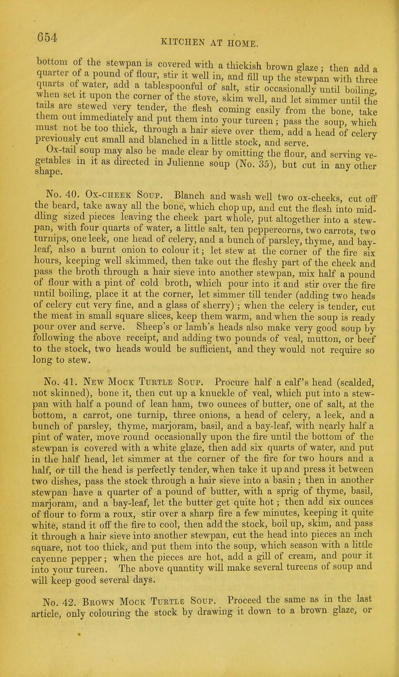 bottom of the stewpan is covered with a thickish brown glaze • then add « quarter of a pound of flour stir it well in, and fiU up the st w^an w th three quarts of water, add a tablespoonful of salt, stir oceasionall/until bo hnT when set i upon the corner of the stove, skim weU, and let simmer until the tads are stewed very tender, the flesh coming easily from the bone, take them out imniediately and put them into your tureen ; pass the soup, which must not be too thick, through a hair sieve over them, add a head of celery previously cut smaU and blanched in a Httle stock, and serve. Ox-tail soup may also be made clear by omitting the flour, and serving ve- shlpe dii-ected in Juhenne soup (No. 35), but cut in any other No. 40. Ox-cheek Soup. Blanch and wash weU two ox-cheeks, cut off the beard, take away all the bone, which chop up, and cut the flesh into mid- dling sized pieces leaving the cheek part whole, put altogether mto a stew- pan, with four quarts of water, a Httle salt, ten peppercorns, two carrots, two turnips, one leek, one head of celery, and a bunch of parsley, thyme, and bay- leaf, also a burnt onion to colour it; let stew at the corner of the fii-e six hours, keeping well skimmed, then take out the fleshy part of the cheek and pass the broth through a hair sieve into another stewpan, mix half a pound of flour with a pint of cold broth, which pour into it and stir over the fire until boiling, place it at the corner, let simmer till tender (adding two heads of celery cut very fine, and a glass of sherry) ; when the celery is tender, cut the meat in small square slices, keep them warm, and when the soup is ready pour over and serve. Sheep's or lamb's heads also make very good soup by following the above receipt, and adding two pounds of veal, mutton, or beef to the stock, two heads would be sufficient, and they would not require so long to stew. No. 41. New Mock Turtle Soup. Procure half a calf's head (scalded, not skinned), bone it, then cut up a knuckle of veal, which put into a stew- pan with half a pound of lean ham, two ounces of butter, one of salt, at the bottom, a carrot, one turnip, three onions, a head of celery, a leek, and a bunch of parsley, thyme, marjoram, basil, and a bay-leaf, with nearly half a pint of water, move round occasionally upon the fire until the bottom of the stewpan is covered with a white glaze, then add six quarts of water, and put in the half head, let simmer at the corner of the fire for two hours and a half, or till the head is perfectly tender, when take it up and press it between two dishes, pass the stock through a hair sieve into a basin ; then in another stewpan have a quarter of a pound of butter, with a sprig of thyme, basil, marjoram, and a bay-leaf, let the butter get quite hot; then add six ounces of flour to form a roux, stir over a sharp fire a few minutes, keeping it quite white, stand it off the fire to cool, then add the stock, boil up, skim, and pass it through a hair sieve into another stewpan, cut the head into pieces an inch square, not too thick, and put them into the soup, which season with a httle cayenne pepper; when the xjieces are hot, add a gill of cream, and pour it into your tureen. The above quantity will make several tureens of soup and will keep good several days. No. 42. Brown Mock Turtle Soup. Proceed the same as in the last article, only colouring the stock by drawing it down to a brown glaze, or