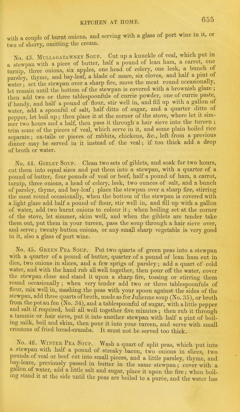 with a couple of burnt onions, and serving with a glass of port wine in it, or two of sherry, omitting the cream. No 43 MuLLAGATAWNEY Soup. Cut up a knuclde of veal, which put in a stewpan with a piece of butter, half a pound of lean ham, a carrot, one turnip three onions, six apples, one head of celery, one leek, a bunch ot pai-sley, thyme, and bay-leaf, a blade of mace, six cloves, and half a pmt ot water r set the stewpan over a sharp fire, move the meat round occasionally, let remain untU the bottom of the stewpan is covered with a brownish glaze ; then add two or three tablespoonfuls of currie powder, one of currie paste, if handy, and half a pound of flour, stir well in, and fill up with a gallon of water, add a spoonful of salt, half ditto of sugar, and a quarter ditto of pepper, let boil up; then place it at the corner of the stove, where let it sim- mer two hours and a half, then pass it through a hair sieve into the tureen ; trim some of the pieces of veal, which serve in it, and some plain boiled rice separate ; ox-tails or pieces of rabbits, chickens, &c., left from a previous dinner may be served in it instead of the veal; if too thick add a drop of broth or water. No. 44. GiBLET SoTJP. Clean two sets of giblets, and soak for two hours, cut them into equal sizes and put them into a stewpan, with a quarter of a pound of butter, four pounds of veal or beef, half a pound of ham, a carrot, turnip, three onions, a head of celery, leek, two ounces of salt, and a bunch of parsley, thyme, and bay-leaf; place the stewpan over a sharp fire, stirring the meat round occasionally, when the bottom of the stewpan is covered with a light glaze add half a pound of flour, stir well in, and fiU up with a gallon of water, add two burnt onions to colour it; when boihng set at the corner of the stove, let simmer, skim well, and when the giblets are tender take them out, put them in your tureen, pass the soup through a hair sieve over, and serve; twenty button onions, or any small sharp vegetable is very good in it, also a glass of port wine. No. 45. Gbeen Pea Soup. Put two quarts of green peas into a stewpan with a quarter of a pound of butter, quarter of a pound of lean ham cut in dice, two onions in slices, and a few sprigs of parsley; add a quart of cold water, and with the hand rub all well together, then pour ofi the water, cover the stewpan close and stand it upon a sharp fire, tossing or stirring them round occasionally; when very tender add two or three tablespoonfuls of flour, mix well in, mashiug the peas with your spoon against the sides of the stewpan, add three quai-ts of broth, made as for Julienne soup (No. 35), or broth from the pot au feu (No. 34), and a tablespoonful of sugar, with a little pepper and salt if required, boil all well together five minutes ; then rub it through a tammie or hair sieve, put it into another stewpan with half a pint of boil- ing milk, boil and skim, then pour it into your tureen, and serve with small croutons of fried bread-crumbs. It must not be served too thick. No. 46. WiNTEB Pea Soup. Wash a quart of split peas, which put into a stewpan with half a pound of streaky bacon, two onions in slices, two pounds of veal or beef cut into small pieces, and a little parsley, thyme, and hay-leave, previously passed in butter in the same stewpan; cover with a gallon of water, add a httle salt and sugar, place it upon the fire; when boil- ing stand It at the side untU the peas are boiled to a puree, and the water has