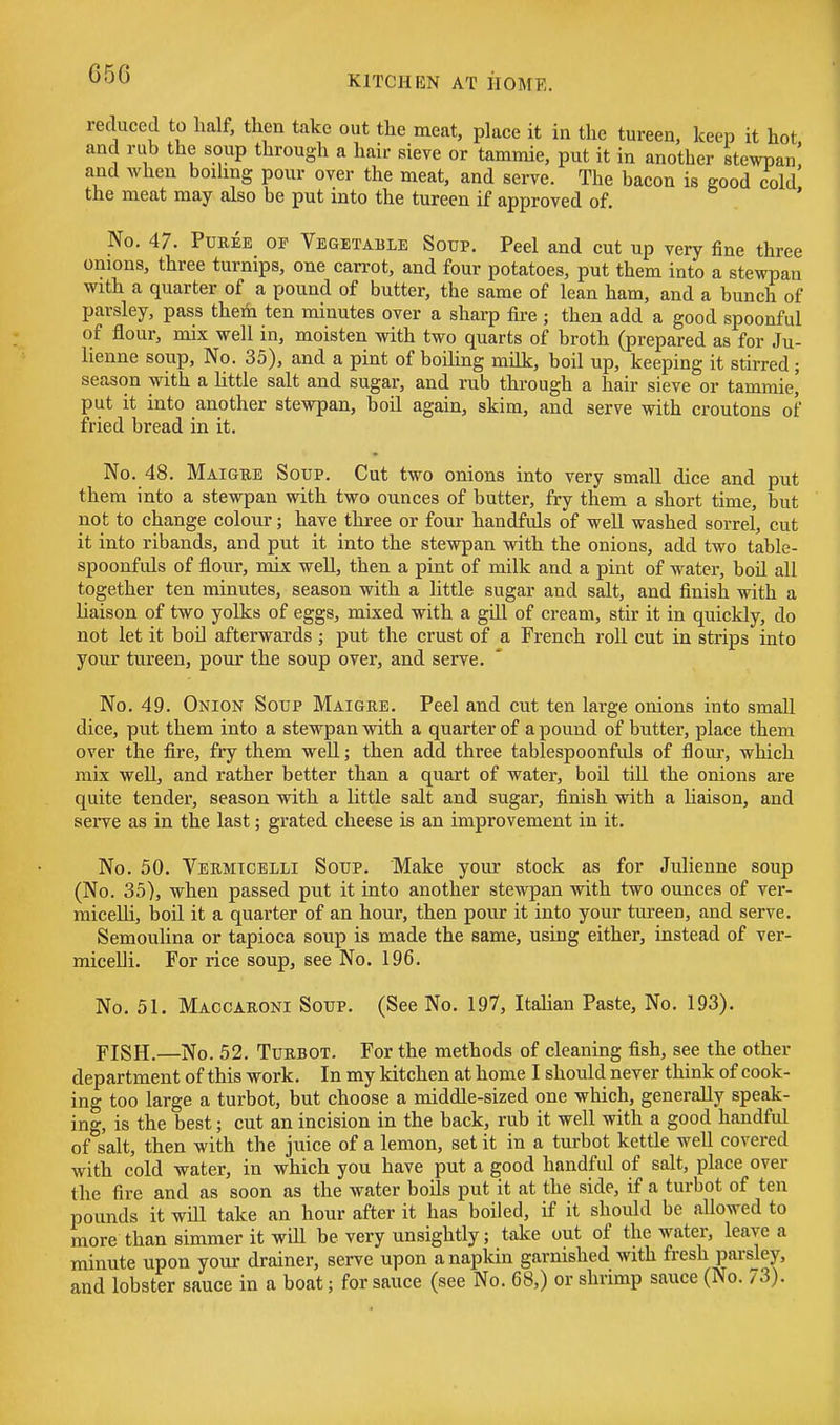 65G reduced to half, then take out the meat, place it in the tureen, keep it hot and rub the soup through a hair sieve or tammie, put it in another stewpan' and when boiling pour over the meat, and serve. The bacon is good cold the meat may also be put into the tureen if approved of. ' No. 47. PuKEE OF Vegetable Soup, Peel and cut up very fine three onions, three turnips, one carrot, and four potatoes, put them into a stewpan with a quarter of a pound of butter, the same of lean ham, and a bunch of parsley, pass them ten minutes over a sharp fire ; then add a good spoonful of flour, mix well in, moisten with two quarts of broth (prepared as for Ju- lienne soup. No. 35), and a pint of boiling milk, boil up, keeping it stirred ; season with a little salt and sugar, and rub through a hair sieve or tammie' put it into another stewpan, boil again, skim, and serve with croutons of fried bread in it. No. 48. Maigbe Soup. Cut two onions into very small dice and put them into a stewpan with two ounces of butter, fry them a short time, but not to change colour; have three or four handfuls of well washed sorrel, cut it into ribands, and put it into the stewpan with the onions, add two table- spoonfuls of flour, mix well, then a pint of milk and a pint of water, boil all together ten minutes, season with a little sugar and salt, and finish with a liaison of two yolks of eggs, mixed with a gill of cream, stir it in quickly, do not let it boil afterwards ; put the crust of a French roll cut in strips into your tureen, pour the soup over, and serve. No. 49. Onion Soup Maigre. Peel and cut ten large onions into small dice, put them into a stewpan with a quarter of a pound of butter, place them over the fire, fry them well; then add three tablespoonfuls of flour, which mix well, and rather better than a quart of water, boil till the onions are quite tender, season with a little salt and sugar, finish with a Uaison, and serve as in the last; grated cheese is an improvement in it. No. 50. Vermicelli Soup. Make your stock as for Julienne soup (No. 35), when passed put it into another stewpan with two ounces of ver- micelli, boil it a quarter of an hour, then pour it into your tureen, and serve. Semoulina or tapioca soup is made the same, using either, instead of ver- miceUi. For rice soup, see No. 196. No. 51. Maccauoni Soup. (See No. 197, ItaHan Paste, No. 193). FISH.—No. 52. TuRBOT. For the methods of cleaning fish, see the other department of this work. In my kitchen at home I should never think of cook- ing too large a turbot, but choose a middle-sized one which, generally speak- ing, is the best; cut an incision in the back, rub it well with a good handful of salt, then with the juice of a lemon, set it in a turbot kettle well covered with cold water, in which you have put a good handful of salt, place over the fire and as soon as the water boils put it at the side, if a turbot of ten pounds it wiU take an hour after it has boiled, if it should be allowed to more than simmer it will be very unsightly; take out of the water, leave a minute upon your drainer, serve upon a napkin garnished with fresh parsley, and lobster sauce in a boat; for sauce (see No. 68,) or shrimp sauce (No. 73).